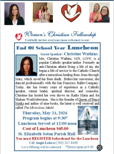 Please join us for a special morning of fellowship and inspiration!
The Women's Christian Fellowship is delighted to announce our Guest Speaker for the End of School Year Luncheon: Christine Watkins.
A former professional dancer with the San Francisco Ballet, Christine now shares a powerful message of service and faith following a miraculous healing. With twenty years of experience as a retreat leader, spiritual director, and author of nine books—including her latest, The Miraculous Medal—her insights and testimony offer a beautiful perspective on the power of grace in our lives.
Event Details:
Date: Thursday, May 21, 2026
Location: St. Elizabeth Seton Parish Hall
Schedule: Doors open at 9:00 AM | Program starts at 9:30 AM | Luncheon served at 12:00PM
Cost: $45.00 (A Love Offering will also be collected)
How to Register
To ensure we have a place and a meal reserved for you, pre-registration is required. Please reach out to Angie Lake to secure your spot:
Call Angie Lake at (760) 207-8469
We look forward to gathering together to celebrate the end of the year and hear this moving presentation. See you there!
www.womenschristianfellowship.org
SHARE THIS WITH A FRIEND