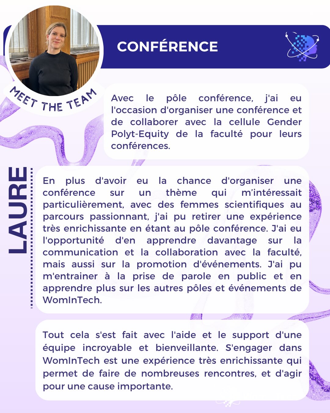 Voici Laure & Héloïse, respectivement responsables du pôle Conférence et du pôle Branding de WomInTech ! Elles vous partagent leur expérience au sein du pôle durant cette année académique. 👀
Si tu veux rejoindre l’Équipe WomInTech l’année prochaine, c’est le moment.🌟 Retrouve le formulaire de candidature en bio insta.
Tu veux en savoir plus sur un poste en particulier? Retrouve notre publication « WomInTech recrute ! » ou envoie nous un message ! 📩