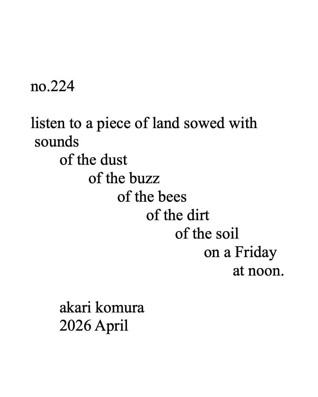 no.224
listen to a piece of land sowed with
sounds
of the dust of the buzz
of the bees of the dirt
of the soil on a Friday
at noon.
drum the earth.
unearth a pulse.
dream with your ears?
@akarikomura
2026 April