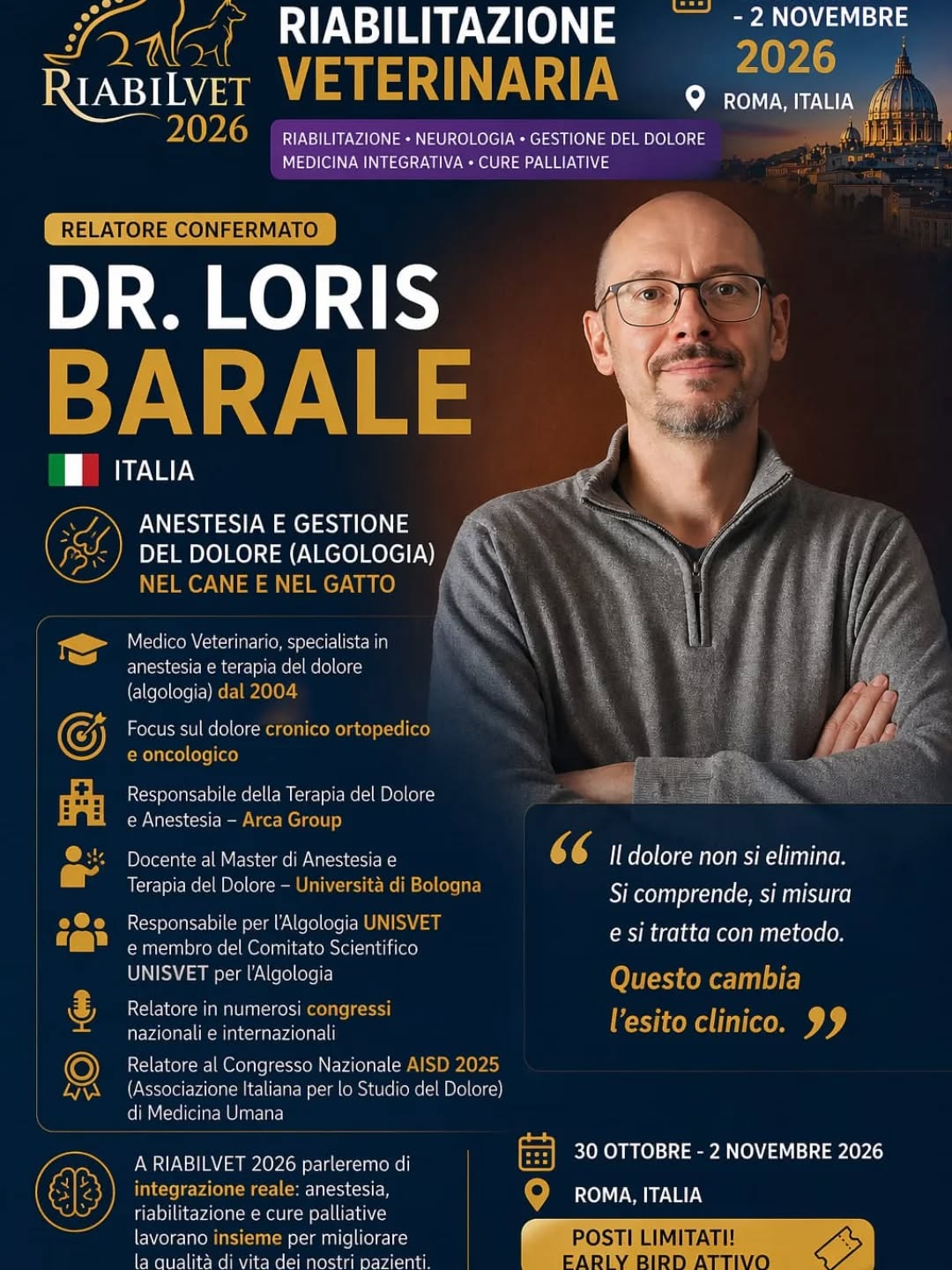 🎤 Al RIABILVET 2026
Avremo il piacere di ospitare:
Dr. Loris Barale (Italia)
Medico Veterinario, anestesista e specialista in terapia del dolore (algologia), con oltre 20 anni di esperienza clinica.
🧠 Un percorso costruito sul campo
✔ Attivo in anestesia e terapia del dolore dal 2004
✔ Focus sul dolore cronico ortopedico e oncologico
✔ Responsabile dell’area anestesia e dolore – Arca Group
✔ Docente presso l’Università di Bologna
✔ Membro del comitato scientifico UNISVET (algologia)
✔ Relatore in congressi nazionali e internazionali
✔ Speaker al Congresso AISD (medicina umana)
🎯 Perché ascoltarlo?
Perché il dolore non si “gestisce”.
👉 Si comprende, si misura e si tratta con metodo
E questo cambia completamente l’esito clinico.
🌍 A RIABILVET parleremo di integrazione reale
Dove:
✔ anestesia
✔ riabilitazione
✔ cure palliative
non lavorano separatamente…
ma insieme.
💬 Se lavori con pazienti cronici, neurologici o oncologici
questo è il livello a cui devi arrivare.
📍 Roma
📅 30 ottobre – 2 novembre 2026
🎟️ Early Bird attivo
#Riabilvet2026
#PainManagement
#AlgologiaVeterinaria
#VeterinaryRehabilitation
#MedicinaVeterinaria