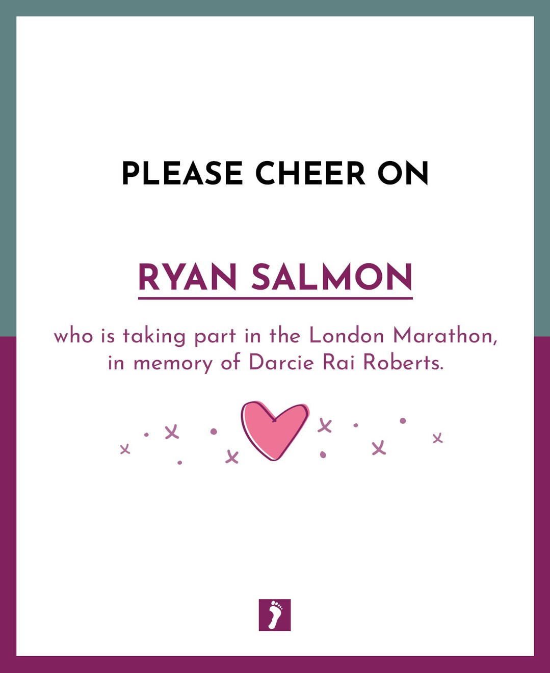 👏👏👏 SHOW YOUR SUPPORT TO RYAN SALMON WHO IS TAKING PART IN THE LONDON MARATHON. 👏👏👏
💖 In memory of Darcie Rai Roberts 💖
Your fundraising will help parents and families who will suffer the devastating loss of a precious baby.
Ways this money can help:
Memory Boxes and Baby Loss Support to Bereaved Parents
Counselling Support to parents and families
Baby Remembrance Services
Rainbow Baby Support Group
Information and Support to midwives, student midwives and other healthcare professionals
Funding Support for research into Stillbirth and Neonatal Death
A huge thank you from The Foundation for fundraising for us.
A HUGE GOOD LUCK xxx