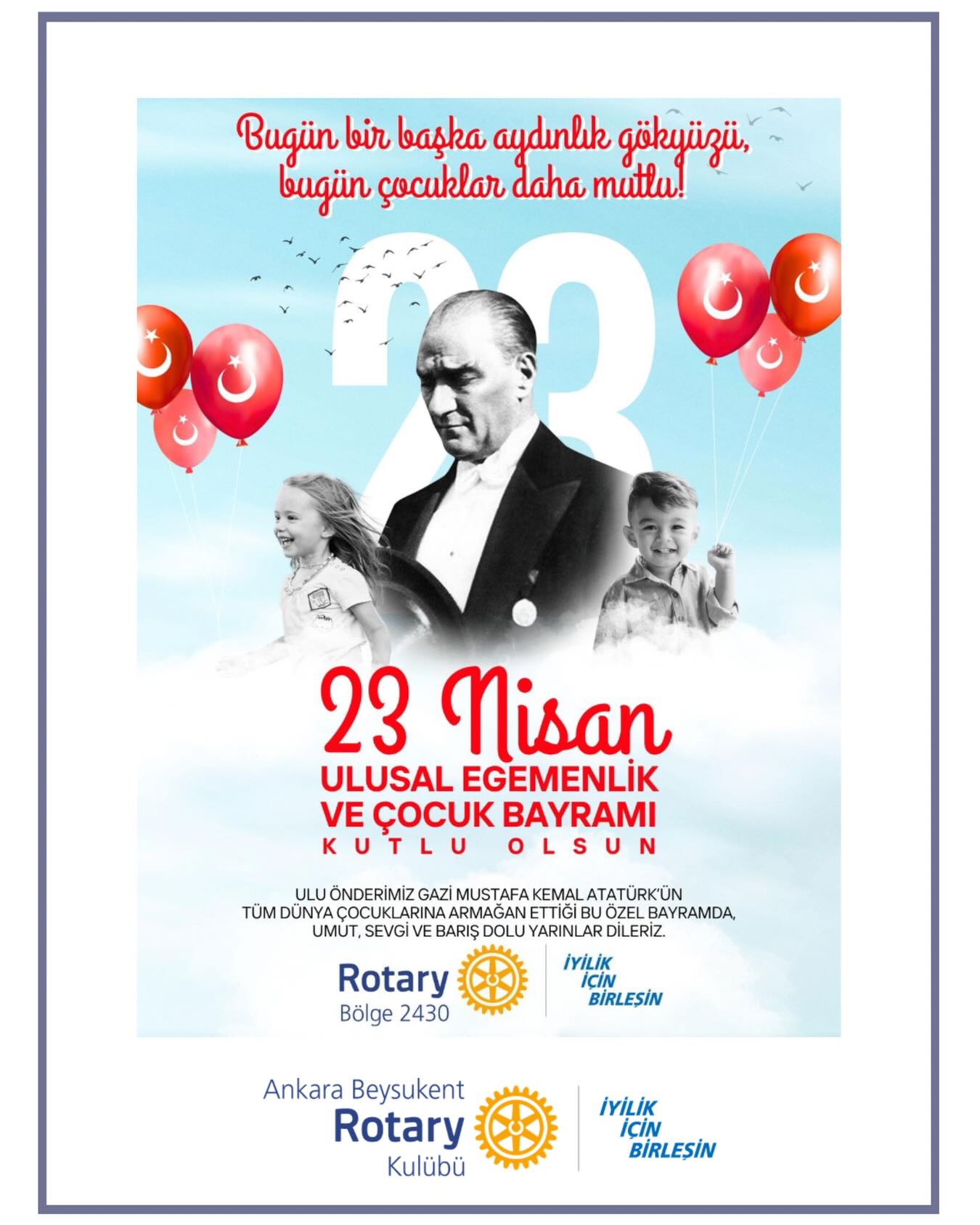 Egemenlik, kayıtsız şartsız milletindir.
23 Nisan Ulusal Egemenlik ve Çocuk Bayramı’nın coşkusunu, geleceğimizin en değerli emaneti olan çocuklarımızla birlikte kutluyoruz.
Mustafa Kemal Atatürk’ün çocuklara armağan ettiği bu özel gün; umut, neşe ve yarınlara duyduğumuz inancın en güzel simgesi.
Tüm çocukların hayallerinin özgürce büyüdüğü, barış dolu bir dünya dileğiyle…
23 Nisan kutlu olsun! 🌼
——————
We celebrate the joy of April 23rd National Sovereignty and Children’s Day together with our children, the most precious legacy of our future.
This special day, gifted to children by Mustafa Kemal Atatürk, is the most beautiful symbol of hope, joy, and our belief in tomorrow.
Wishing for a peaceful world where all children’s dreams can grow freely…
Happy April 23rd! 🌼
#iyilikiçinbirleşin #Uniteforgood #Bölge2430 #Rotary #RotaryBölge2430