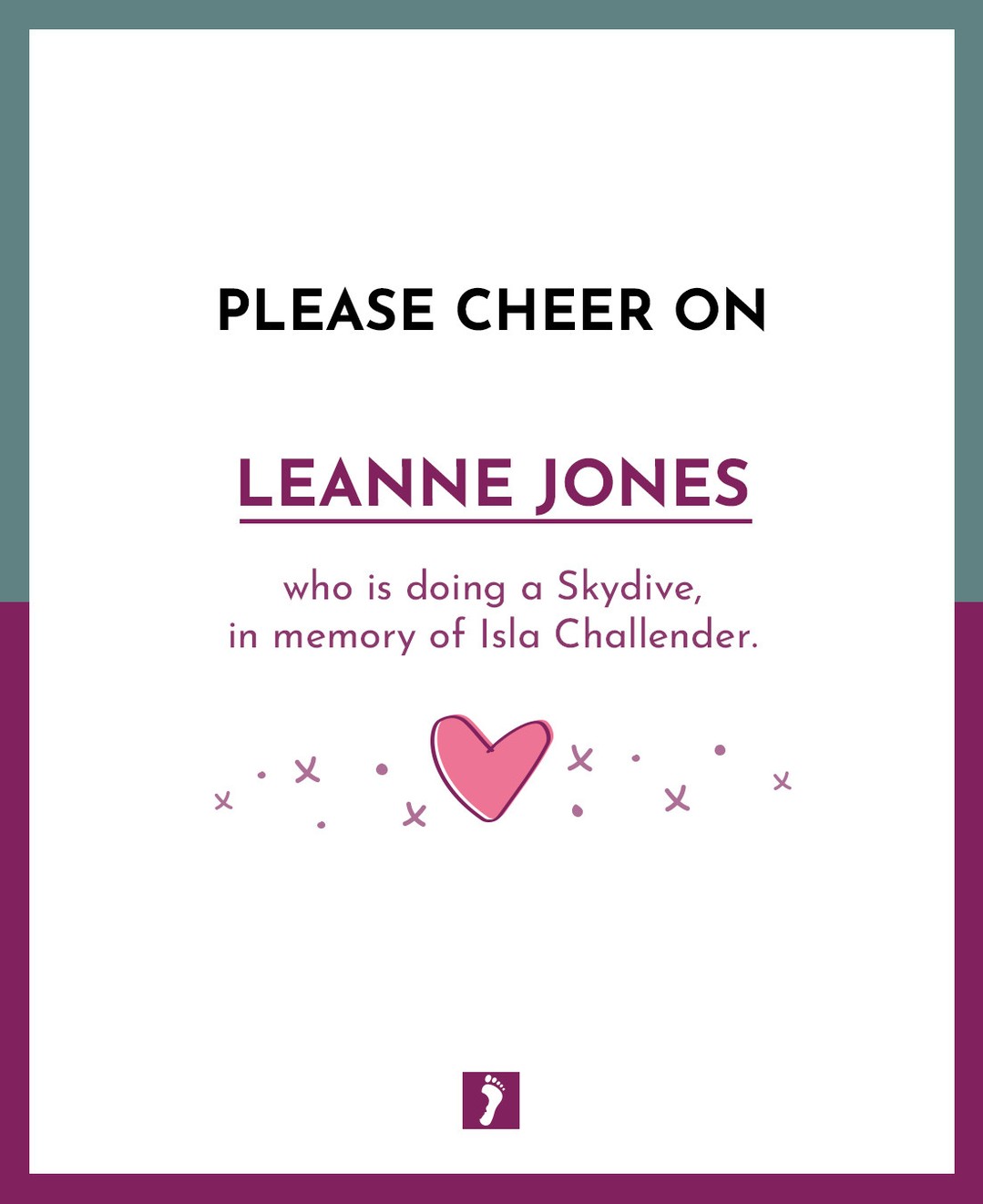👏👏👏 SHOW YOUR SUPPORT TO LEANNE JONES WHO IS DOING A SKYDIVE. 👏👏👏
💖 In memory of Isla Challender 💖
Your fundraising will help parents and families who will suffer the devastating loss of a precious baby.
Ways this money can help:
Memory Boxes and Baby Loss Support to Bereaved Parents
Counselling Support to parents and families
Baby Remembrance Services
Rainbow Baby Support Group
Information and Support to midwives, student midwives and other healthcare professionals
Funding Support for research into Stillbirth and Neonatal Death
A huge thank you from The Foundation for fundraising for us.
A HUGE GOOD LUCK xxx