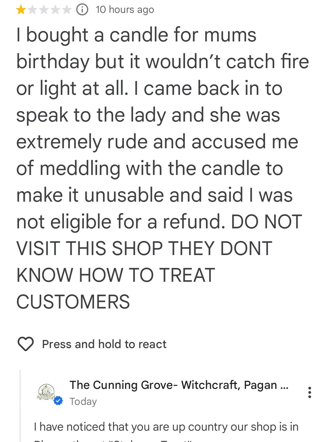 Good evening Wytches, just received this lovely review!
There's no woman who works in our shop, and on my worst day I'm never rude!! Probably will talk your ear off!
However I've noticed all their reviews are up country, so probably not meant for us!?
Oh if our products are ever defective, they are hand made so shit happens, we will always give full refund, swaps or store credit.
Also what would someone have to do to a candle to "meddle" with it? You can't pull the wick out, and if it burns down to the wax and light then it's no good!
Soooooo many questions!!!?
We shall see if they respond
See you all soon
Blessings of the Land Sea and the Sky ❤️ ❤️ ❤️ ❤️