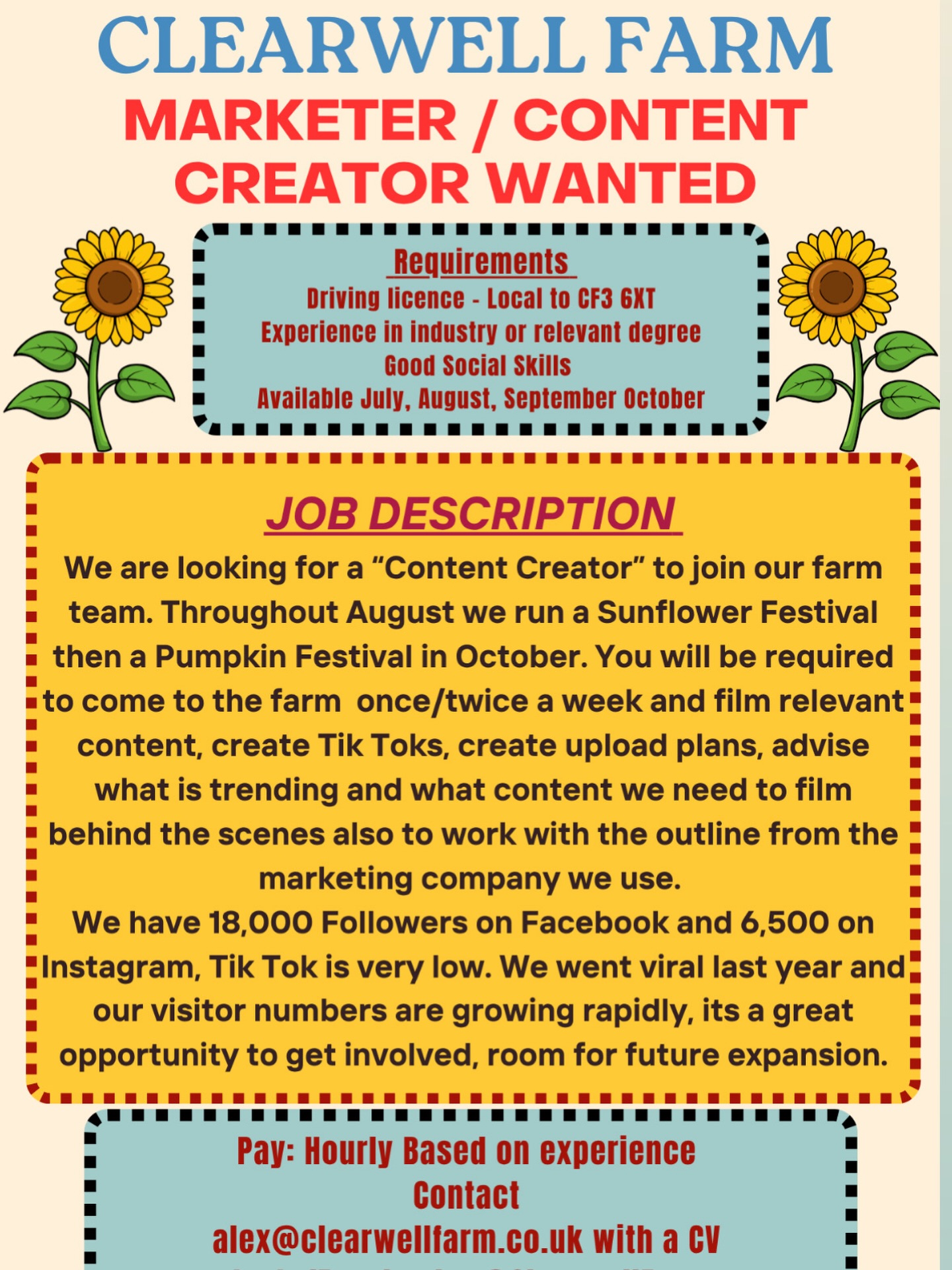 MARKETER / CONTENT CREATOR WANTED – CLEARWELL FARM
We’re looking for a creative, motivated Content Creator to join our team at Clearwell Farm!
Across the summer and autumn, we run our Sunflower Festival (August) and Pumpkin Festival (October) – and we want someone to help bring it all to life online 🎥
What you’ll be doing:
• Visiting the farm once or twice a week
• Filming and creating engaging content
• Producing TikToks and planning uploads
• Keeping up with trends and advising what we should be filming
• Capturing behind-the-scenes moments
To work from our marketing companies guidelines
About us:
We currently have 18,000 followers on Facebook and 6,500 on Instagram, with lots of room to grow on TikTok.
We went viral last year and our visitor numbers are increasing fast – it’s an exciting time to get involved with huge potential for growth
Requirements:
• Driving licence
• Experience in marketing/content creation or relevant degree
• Good social skills
• Available July – October
Pay: Hourly (based on experience)
Interested?
Email your CV to: alex@clearwellfarm.co.uk
Or message us on Facebook/Instagram: @ClearwellFarm
