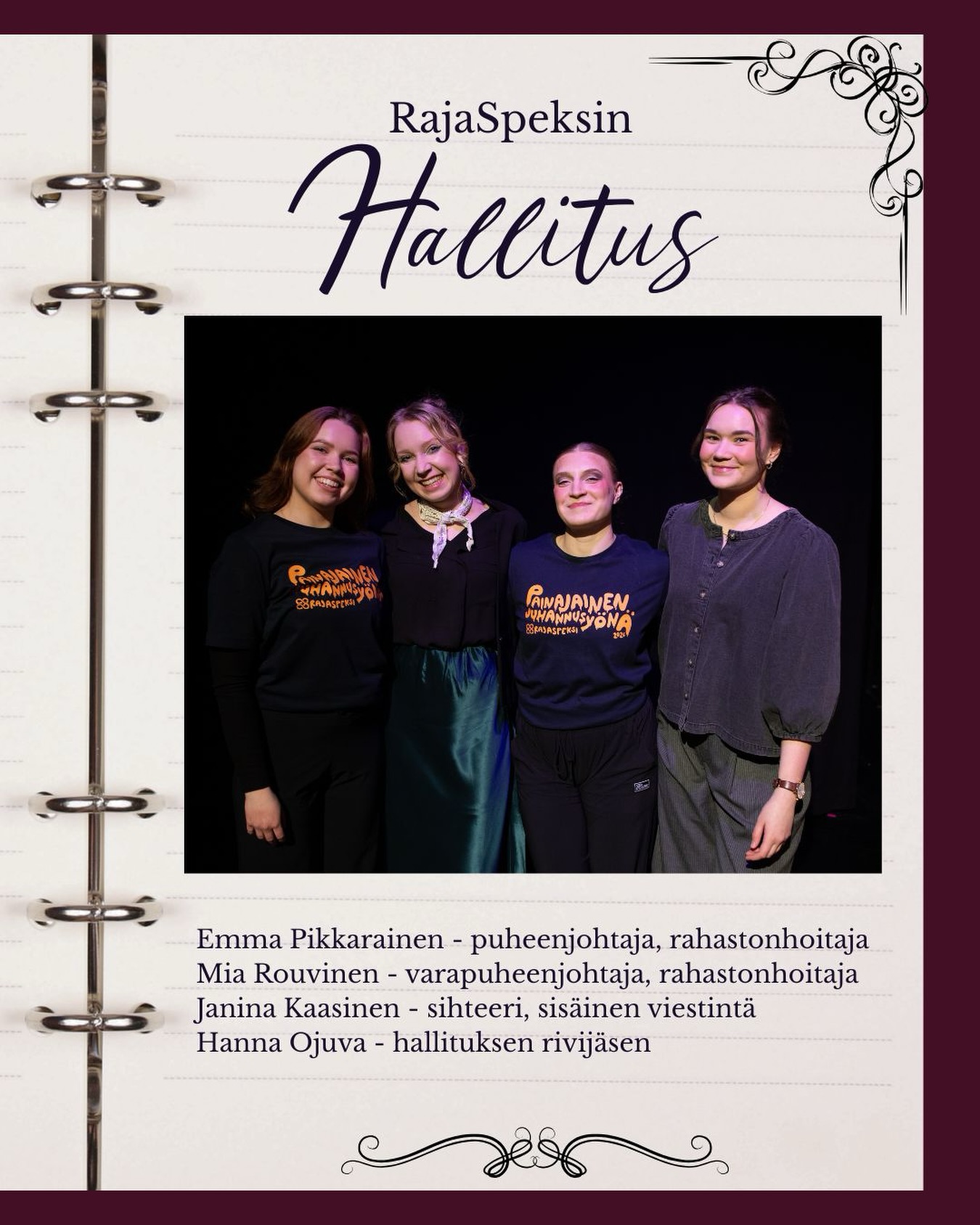 Viimeisenä tiiminä esittelemme teille RajaSpeksin tämänhetkisen hallituksen!😍
Yhdistyksenä RajaSpeksi yhdistää luontevasti monien eri alojen osaajia, jotka työskentelevät vapaaehtoisvoimin vuosittain elokuusta huhtikuuhun rakentaen joka keväistä ja paljon odotettua teatterispektaakkelia, joka ei koskaan jätä kylmäksi. RajaSpeksin hallitus valitsee joka kaudelle käsikirjoituksen ja eri työryhmien vastaavat, pohtii budjettiasioita, sopii esityspaikoista ja näytöspäivistä, sekä vastaa ylipäätään siitä, että rakkaan RajaSpeksimme toiminta pyörii. Hallitus valitaan vuosittain kaikille avoimessa vuosikokouksessa, jonne sinäkin olet tervetullut!🫵🏼
Ilman hallitusta ei ole RajaSpeksiä, joten suurkiitos kauden 25-26 pienelle, mutta tehokkaalle hallitukselle❤️✨
Emma Pikkarainen - puheenjohtaja, rahastonhoitaja
Mia Rouvinen - varapuheenjohtaja, rahastonhoitaja
Janina Kaasinen - sihteeri, sisäinen viestintä
Hanna Ojuva - hallituksen rivijäsen
Kuva: Joshua Piipponen / @joshua_piipponen