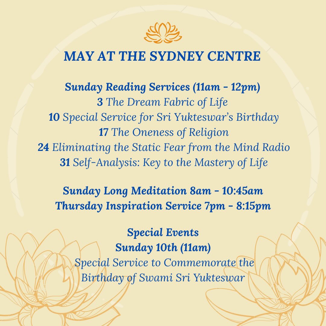SRF Sydney Centre’s May’s Services & Activities! More information below:
On Sunday 3rd, Kirtan is held in the final period of our long meditation service (10am-10:45am). It involves two periods of chanting, both followed by meditation. Sunday school is also being held as the Reading Service takes place.
On Sunday 10th, there will be a Special Service to Commemorate the Birthday of Swami Sri Yukteswar.
On Sunday 24th, there will be a social after the service. Please bring some vegetarian food to share.
All are welcome to attend!
Jai Guru 🙏🏽