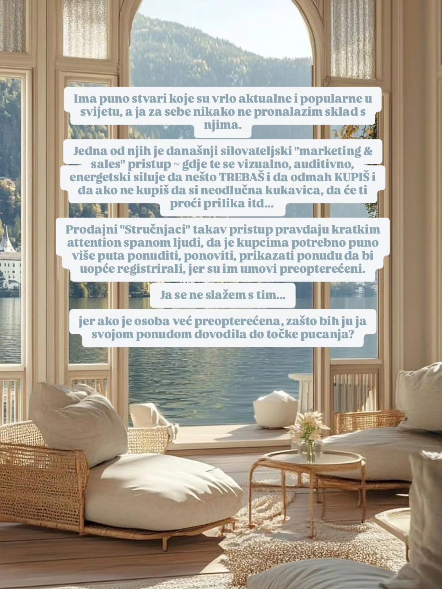 Ako ti netko nudi proizvod/uslugu i obećaje da ćeš kupnjom toga postići rasterećenje, sreću, sigurnost...
a prilikom kupovine ti pravi pritisak, osjećaj nesigurnosti u sebe i dodatno opterećenje ~ onda zvuči kontradiktorno, zar ne?
Za mene je PRODAVANJE~ PROfesionalno DAVANJE.
Na profesionalnoj razini ti pokazujem i pružam svoj osobni standard življenja. I predsatvljanjem sebe i svojih vrijednosti i načina govora i ponašanja kao da ti dajem priliku za degustaciju da "probaš", da osjetiš i okusiš, čuješ i vidiš kako se osjećaš kada si u prostoru osobe koja te vrednuje i poštiva, koja te poziva na preuzimanje u ruke svoje vlastite sposobnosti i odgovornosti, na tvoju osobnu moć i slobodu izbora!
Vjerujem da je to nobi standard poslovanja i međusobne suradnje Novog doba ⚜️❤️
Kao i uvijek, drži svoja ramena opušteno i nisko,
a standarde utegnuto i visoko!
Muah 💋