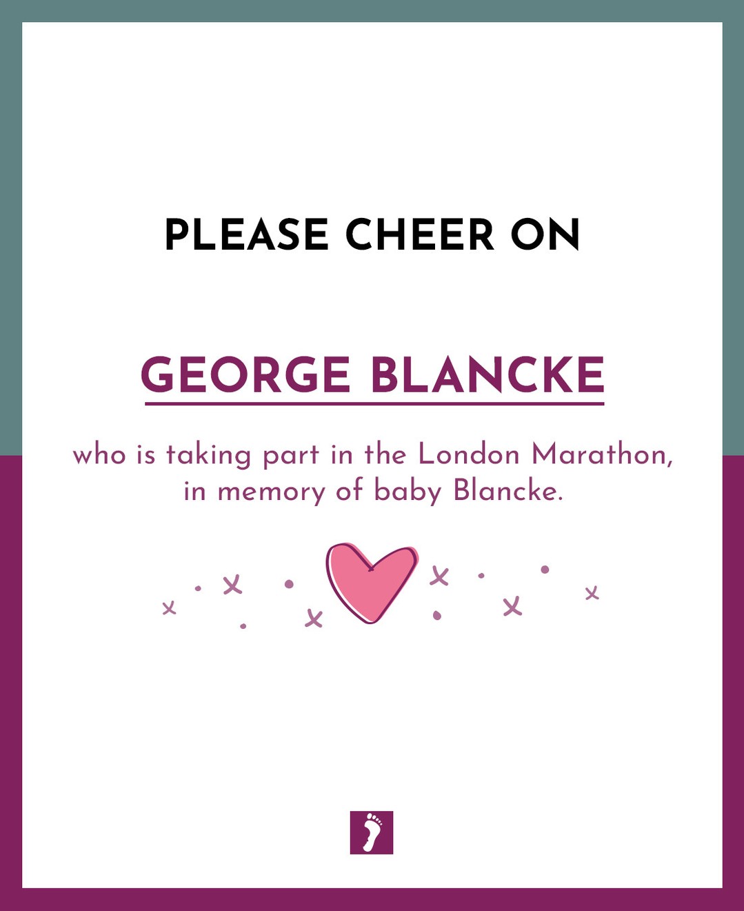 👏👏👏 SHOW YOUR SUPPORT TO GEORGE BLANCKE WHO IS TAKING PART IN THE LONDON MARATHON, IN MEMORY OF BABY BLANCKE.
👏👏👏
Your fundraising will help parents and families who will suffer the devastating loss of a precious baby.
Ways this money can help:
Memory Boxes and Baby Loss Support to Bereaved Parents
Counselling Support to parents and families
Baby Remembrance Services
Rainbow Baby Support Group
Information and Support to midwives, student midwives and other healthcare professionals
Funding Support for research into Stillbirth and Neonatal Death
A huge thank you from The Foundation for fundraising for us.
A HUGE GOOD LUCK xxx