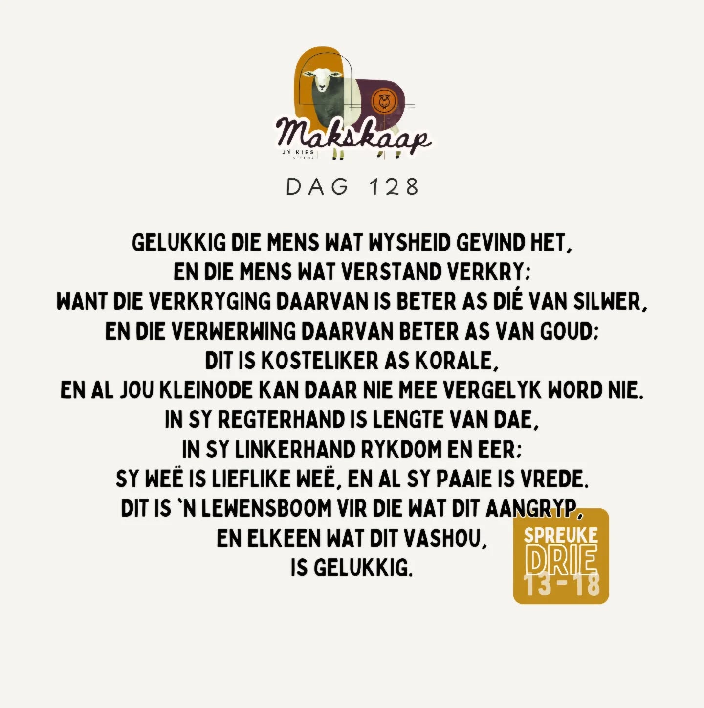 Laat liefde en trou jou nie verlaat nie; bind dit om jou hals, skryf dit op die tafel van jou hart, dan sal jy genade vind en 'n goeie insig in die oë van God en die mense.
+
Vertrou op die Here met jou hele hart en steun nie op jou eie insig nie. Ken Hom in al jou weë, dan sal Hý jou paaie gelykmaak.
+
Wees nie wys in jou eie oë nie;
vrees die Here, en wyk af van die kwaad; dit sal genesing wees vir jou liggaam en verkwikking vir jou gebeente.
+
My seun, verag die tug van die Here nie, en laat sy kastyding nie jou weersin wek nie, want die Here tugtig hom wat Hy liefhet, ja, soos 'n vader die seun in wie hy behae het.
+
Gelukkig die mens wat wysheid gevind het, en die mens wat verstand verkry; want die verkryging daarvan is beter as dié van silwer, en die verwerwing daarvan beter as van goud; dit is kosteliker as korale, en al jou kleinode kan daar nie mee vergelyk word nie. In sy regterhand is lengte van dae, in sy linkerhand rykdom en eer; sy weë is lieflike weë, en al sy paaie is vrede. Dit is 'n lewensboom vir die wat dit aangryp en elkeen wat dit vashou, is gelukkig.
Spr 3:3-8; 11-18