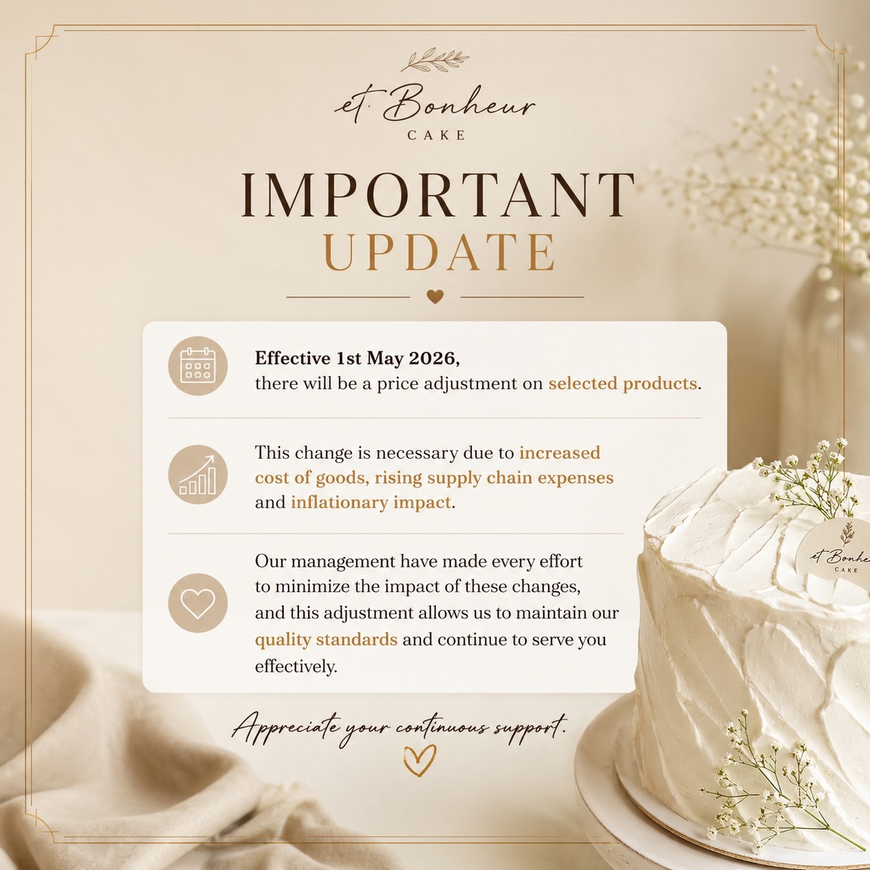 Quality takes time, care, and the finest ingredients 🤍
From 1 May 2026, selected Et Bonheur Cake items will be adjusted to reflect rising costs in materials and operations.
We remain committed to crafting every cake with the same love, detail, and standard you trust.