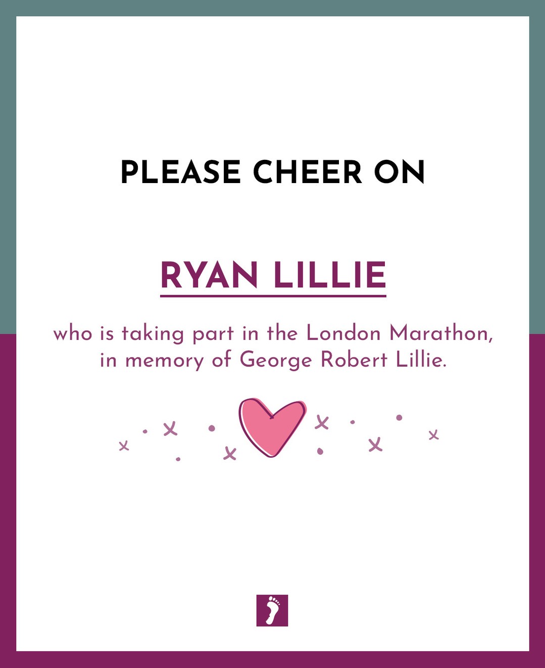 👏👏👏 SHOW YOUR SUPPORT TO RYAN LILLIE WHO IS TAKING PART IN THE LONDON MARATHON. 👏👏👏
💙 In memory of George Robert Lillie 💙
Your fundraising will help parents and families who will suffer the devastating loss of a precious baby.
Ways this money can help:
Memory Boxes and Baby Loss Support to Bereaved Parents
Counselling Support to parents and families
Baby Remembrance Services
Rainbow Baby Support Group
Information and Support to midwives, student midwives and other healthcare professionals
Funding Support for research into Stillbirth and Neonatal Death
A huge thank you from The Foundation for fundraising for us.
A HUGE GOOD LUCK xxx