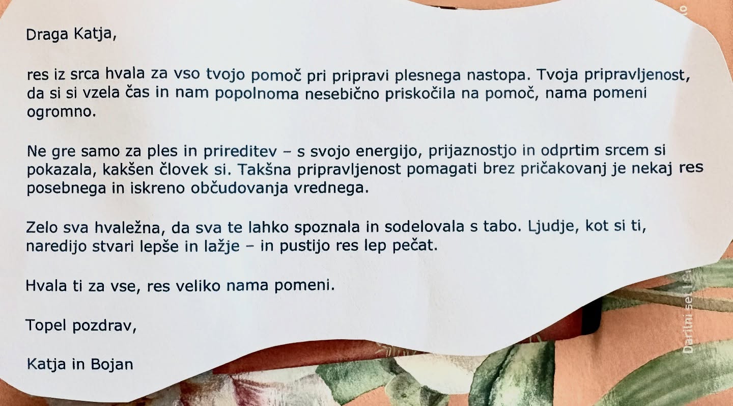 Taka zahvala poboža srce in zato to rada počnem❤️💃
—
Draga Katja,
res iz srca hvala za vso tvojo pomoč pri pripravi plesnega nastopa. Tvoja pripravljenost, da si vzela čas in nam popolnoma nesebično priskočila na pomoč, nama pomeni ogromno.
Ne gre samo za ples in prireditev – s svojo energijo, prijaznostjo in odprtim srcem si pokazala, kakšen človek si. Takšna pripravljenost pomagati brez pričakovanj je nekaj res posebnega in iskreno občudovanja vrednega.
Zelo sva hvaležna, da sva te lahko spoznala in sodelovala s tabo. Ljudje, kot si ti, naredijo stvari lepše in lažje – in pustijo res lep pečat.
Hvala ti za vse, res veliko nama pomeni.
Topel pozdrav,
Katja in Bojan
—
#plesniucitelj #plesnaučiteljica #koreografija #plesnipar #koreografinja
