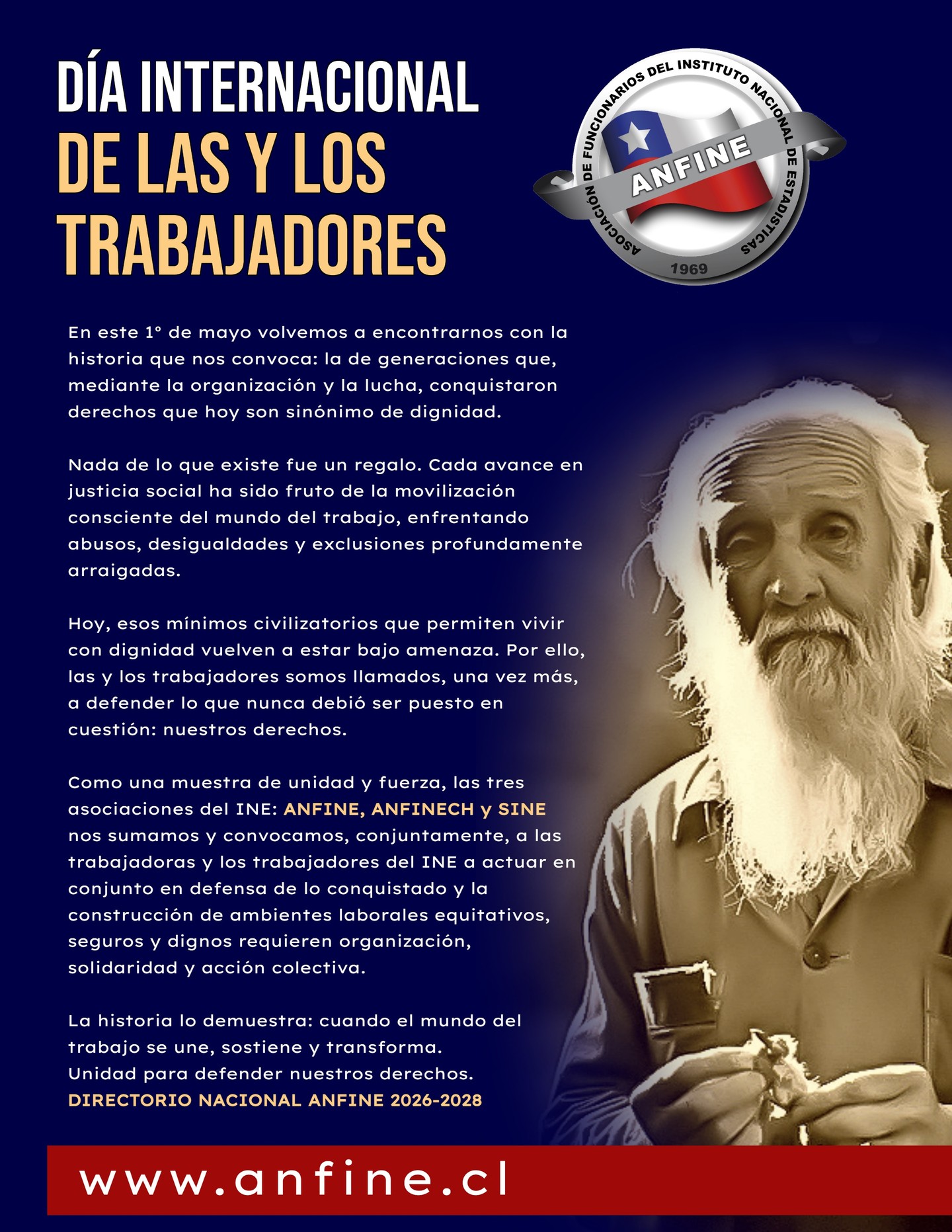SALUDO ANFINE 1° DE MAYO | DÍA INTERNACIONAL DE LAS Y LOS TRABAJADORES
En este 1° de mayo conmemoramos la historia de generaciones que, mediante la organización y la lucha, conquistaron derechos que hoy son sinónimo de dignidad.
Hoy, cuando esos derechos vuelven a estar bajo amenaza, las y los trabajadores somos llamados a defender lo conquistado y a fortalecer ambientes laborales equitativos, seguros y dignos.
Como muestra de unidad, ANFINE, ANFINECH y SINE nos sumamos y convocamos conjuntamente a las trabajadoras y los trabajadores del INE a conmemorar este 1° de mayo. Unidad para defender nuestros derechos.
DIRECTORIO NACIONAL ANFINE 2026-2028
Visita 👉 www.anfine.cl