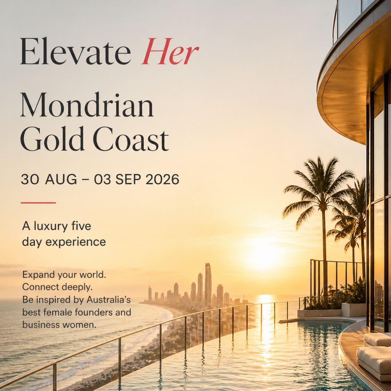 Elevate Her is for the woman ready to step into her next chapter.
Five days at Mondrian Gold Coast, surrounded by Australia’s leading female founders, business women and creatives, with powerful conversations, wellness moments, curated dining and real connection.
One of the highlights will be an intimate masterclass with the incredible Anna Polyviou, followed by a final shared dinner, a chance to learn, laugh, connect and experience something truly special.
This is not a conference.
It is not just a getaway.
It is a luxury experience designed to put you in the room with women who inspire, challenge and lift you.
Come for the escape.
Leave with clarity, confidence, new connections and momentum.
30 AUG – 03 SEP 2026
Mondrian Gold Coast
Places are limited. Register your interest now through Travelglobe.