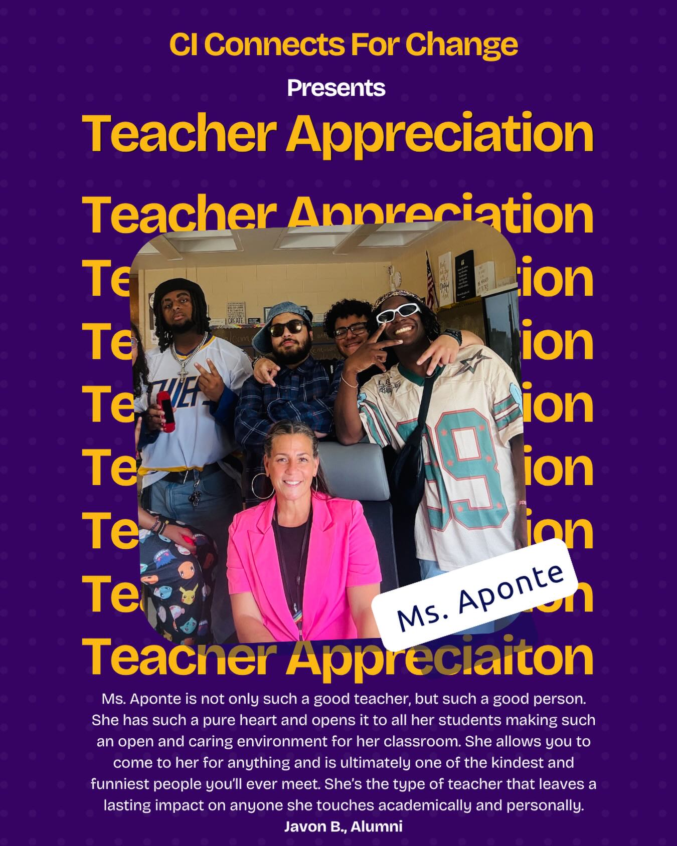 Ms. Aponte is not only such a good teacher, but such a good person. She has such a pure heart and opens
it to all her students making such an open and caring environment for her classroom. She allows you to
come to her for anything and is ultimately one of the kindest and funniest people you’ll ever meet. She’s the type of teacher that leaves a lasting impact on anyone she touches academically and personally.