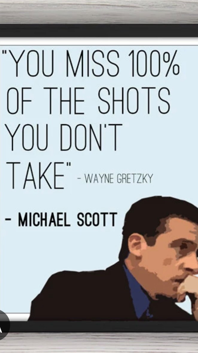 You miss 100% of the Shots you dont take. -Michael Scott