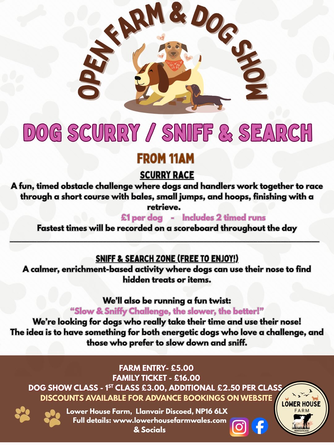 More exciting news for our Open Farm & Dog Show!
Delighted to have Sarah from @parkers.canine.training coming along to our event this year, bringing her fun scurry race and sniff&search zone for our pooches to enjoy!
“I’m Sarah from Parker’s Canine Training. I work with dogs and their owners to build calm, confident relationships through clear, practical training that works in real life.
I’m really looking forward to the Lower House Open Funday 😊”
Scurry Race
A fun, timed obstacle challenge where dogs and handlers work together to race through a short course with bales, small jumps, and hoops, finishing with a retrieve.
- £1 per dog - Includes 2 timed runs
Fastest times will be recorded on a scoreboard throughout the day
Sniff & Search Zone (Free to enjoy!)
A calmer, enrichment-based activity where dogs can use their nose to find hidden treats or items.
We’ll also be running a fun twist:
“Slow & Sniffy Challenge, the slower, the better!”
We’re looking for dogs who really take their time and use their nose!
The idea is to have something for both energetic dogs who love a challenge, and those who prefer to slow down and sniff.
Advance tickets for farm entry and the dog show available on the website, link in bio ☝️
👏Big thank you to our show sponsors and stallholders for making the dog show possible.
⏰ Show timings available on final image!
#openfarm #dogshow #lowerhousefarmwales #monmouthshire #dayoutwiththefamily