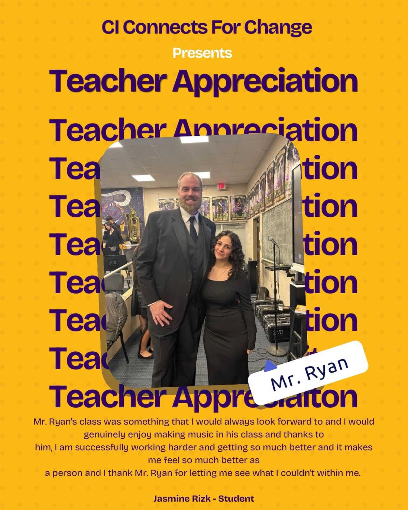 When I was a freshman in Central Islip High School, I faced one of the toughest years of my life and it was difficult to see the world in a positive light. I would plenty of difficult days but something that made me feel light in the darkness was Concert Band, more specifically, Mr. Ryan. Mr. Ryan’s class was something that I would always look forward to and I would genuinely enjoy making music in his class and thanks to
him, I am successfully working harder and getting so much better and it makes me feel so much better as a person and I thank Mr. Ryan for letting me see what I couldn’t within me. Thank you for supporting me and continuing to do so.