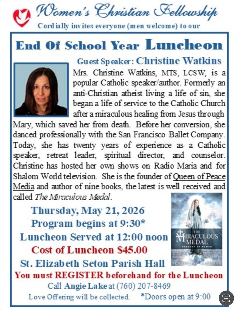Please join us for a special morning of fellowship and inspiration! 🌷✨
The Women's Christian Fellowship is delighted to announce our Guest Speaker for the End of School Year Luncheon: Christine Watkins.
A former professional dancer with the San Francisco Ballet, Christine now shares a powerful message of service and faith following a miraculous healing. With twenty years of experience as a retreat leader, spiritual director, and author of nine books—including her latest, The Miraculous Medal—her insights and testimony offer a beautiful perspective on the power of grace in our lives.
Event Details:
🗓️ Date: Thursday, May 21, 2026
📍 Location: St. Elizabeth Seton Parish Hall
🕘 Schedule: Doors open at 9:00 AM | Program starts at 9:30 AM | Luncheon served at 12:00 PM
💰 Cost: $45.00 (A Love Offering will also be collected)
How to Register 📞
To ensure we have a place and a meal reserved for you, pre-registration is required. Please reach out to Angie Lake to secure your spot:
Call Angie Lake at (760) 207-8469
We look forward to gathering together to celebrate the end of the year and hear this moving presentation. See you there!
www.womenschristianfellowship.org