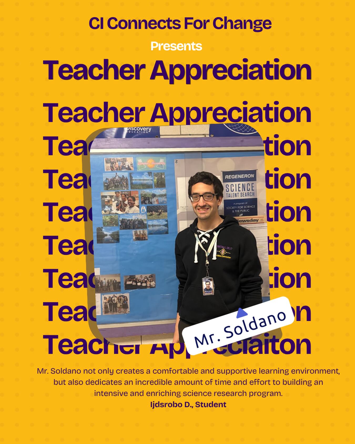 Mr. Soldano not only creates a comfortable and supportive learning environment, but also dedicates an
incredible amount of time and effort to building an intensive and enriching science research program.
Much of the work he puts in happens behind the scenes and often goes unseen, yet it has a lasting impact
on his students. He consistently encourages everyone to push themselves and strive for improvement.
Beyond academics, he shows genuine care by providing snacks and, more importantly, by being understanding and approachable when students have any problems.