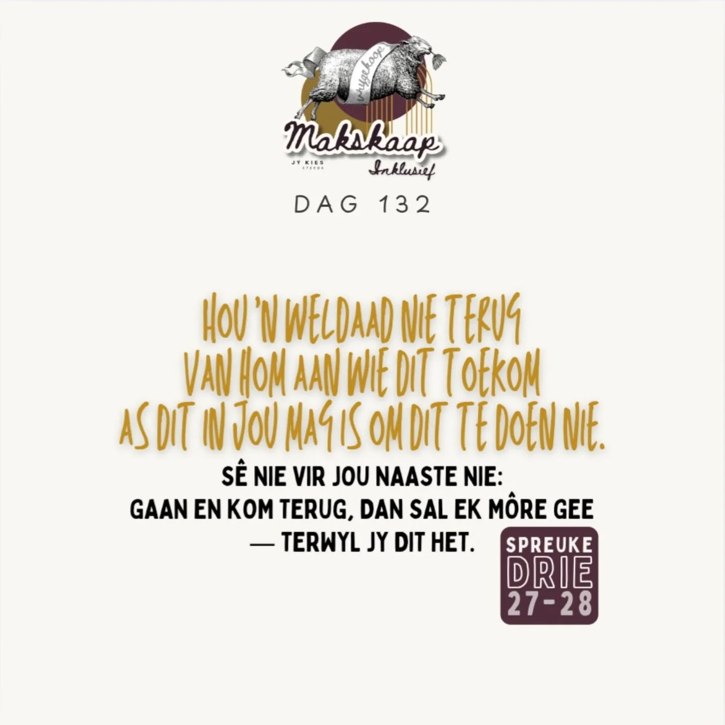 Laat liefde en trou jou nie verlaat nie; bind dit om jou hals, skryf dit op die tafel van jou hart, dan sal jy genade vind en 'n goeie insig in die oë van God en die mense.
+
Vertrou op die Here met jou hele hart en steun nie op jou eie insig nie. Ken Hom in al jou weë, dan sal Hý jou paaie gelykmaak.
+
Wees nie wys in jou eie oë nie; vrees die Here, en wyk af van die kwaad; dit sal genesing wees vir jou liggaam en verkwikking vir jou gebeente.
+
My seun, verag die tug van die Here nie, en laat sy kastyding nie jou weersin wek nie, want die Here tugtig hom wat Hy liefhet, ja, soos 'n vader die seun in wie hy behae het.
+
Gelukkig die mens wat wysheid gevind het, en die mens wat verstand verkry; want die verkryging daarvan is beter as dié van silwer, en die verwerwing daarvan beter as van goud; dit is kosteliker as korale, en al jou kleinode kan daar nie mee vergelyk word nie. In sy regterhand is lengte van dae, in sy linkerhand rykdom en eer; sy weë is lieflike weë, en al sy paaie is vrede.
Dit is 'n lewensboom vir die wat dit aangryp, en elkeen wat dit vashou, is gelukkig.
+
My seun, laat dit nie uit jou oë wyk nie, bewaar beleid en oorleg, dan sal dit die lewe wees vir jou siel en 'n versiersel vir jou hals; dan sal jy veilig jou weg bewandel en jou voet nie stamp nie; as jy gaan lê, sal jy nie skrik nie, en lê jy, dan sal jou slaap soet wees.
+
Jy hoef nie bang te wees vir 'n skielike skrik of vir die ondergang van die goddelose as dit kom nie; want die Here sal jou vertroue wees, en Hy sal jou voet bewaar vir die strik.
+
Hou 'n weldaad nie terug van hom aan wie dit toekom as dit in jou mag is om dit te doen nie. Sê nie vir jou naaste nie: Gaan en kom terug, dan sal ek môre gee — terwyl jy dit het.
Spreuke 3:3-8, 11-18, 21-28