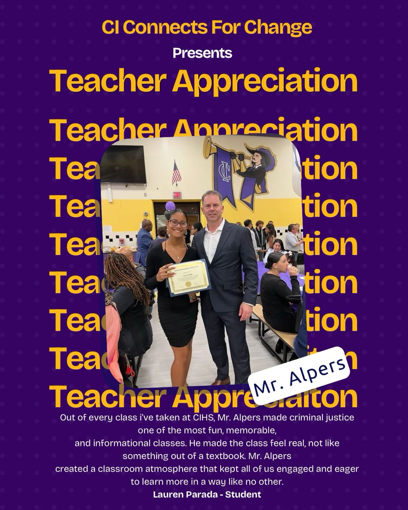 Out of every class i’ve taken at CIHS, Mr. Alpers made criminal justice one of the most fun, memorable,
and informational classes. He made the class feel real, not like something out of a textbook. Mr. Alpers created a classroom atmosphere that kept all of us engaged and eager to learn more in a way like no other. What stands out the most is how he much he genuinely cared and treated his students. Mr. Alpers
always took the time to check in and encouraged us to succeed. I can proudly say his class left a
tremendous impact on my future endeavors. I am more than grateful for his encouragement and impact he left on me that will follow for years to come.