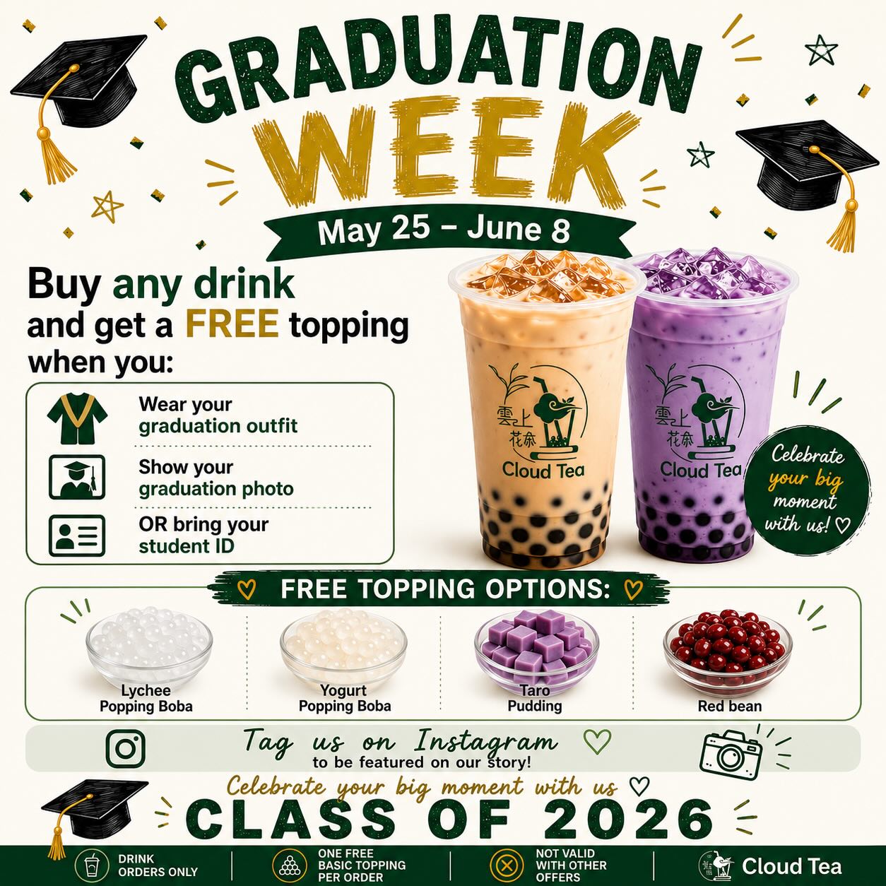 🎓 GRADUATION WEEK 🎓
May 25 – June 8
Buy any drink
and get a FREE topping when you:
• Wear your graduation outfit
• Show your graduation photo
• OR bring your student ID
🧋 FREE TOPPING OPTIONS:
• Lychee Popping Boba
• Yogurt Popping Boba
• Taro Pudding
• Red Bean
📸 Tag us on Instagram
to be featured on our story!
Celebrate your big moment with us 🤍
CLASS OF 2026 🎓
━━━━━━━━━━━━━━
Drink orders only
One free basic topping per order
Not valid with other offers
Address:
📍River Pointe Shopping Center, 2405 Algonquin Rd, Algonquin, IL 60102
📍5 Crystal Lake Plaza, Crystal Lake, IL 60014
