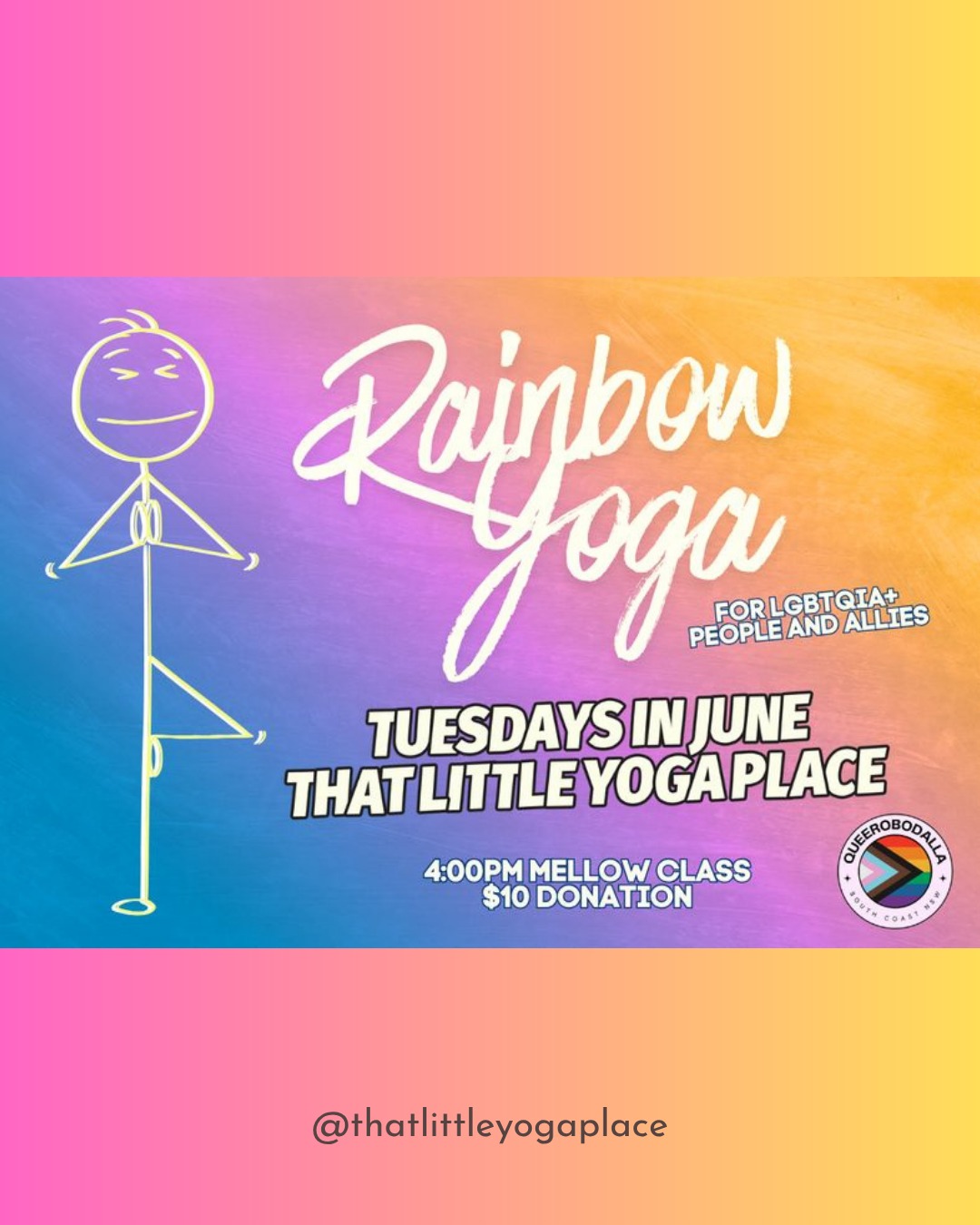 Pride Month Rainbow Yoga
Get connected this Pride Month with a gentle yoga practice each Tuesday afternoon in June with Hannah @thatlittleyogaplace in Moruya.
No prior yoga experience needed and all LGBTQIA+ people and allies are welcome to attend.
Recommended $10 donation, however don't let that stop you if money is tight and come along for free!
No bookings required however bookings are preferred. You can book and pay online, or book and pay on arrival.
When: Tuesdays - 2 June - 9 June - 16 June - 23 June - 30 June
Time: 4:00pm - 5:00pm
Where: That little Yoga Place
13/73 Vulcan Street MORUYA
Exchange: $10 donation
Cat xx
0474 659 792
@thatlittleyogaplace
13/73 Vulcan Street MORUYA
www.thatlittleyogaplace.com.au