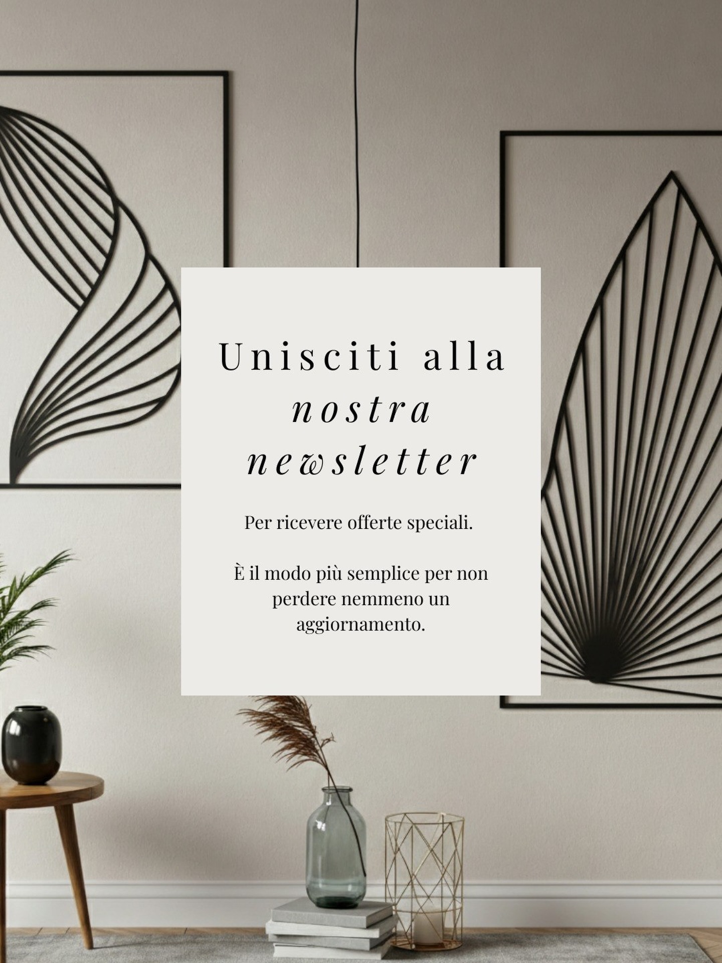 Entra a far parte del mondo Bewall. 🌍
Iscriviti alla nostra newsletter per restare aggiornato sulle ultime collezioni e scoprire in anteprima i nostri progetti. 🤩
Per darti il benvenuto come meriti, abbiamo riservato per te uno sconto del 10% sul tuo primo ordine. ✨
Lasciati ispirare, al resto pensiamo noi. 💓