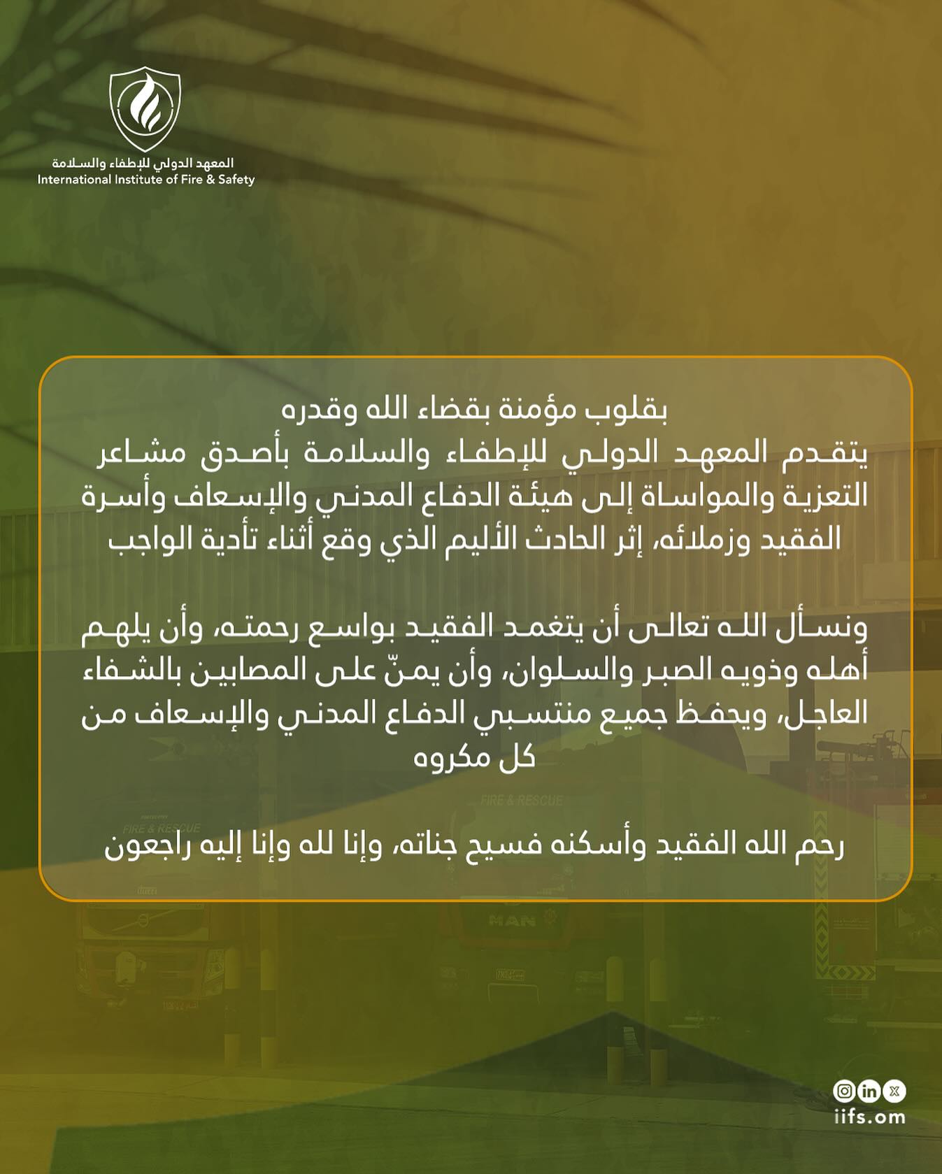 بقلوب مؤمنة بقضاء الله وقدره، يتقدم المعهد الدولي للإطفاء والسلامة بأصدق مشاعر التعزية والمواساة إلى هيئة الدفاع المدني والإسعاف وأسرة الفقيد وزملائه، إثر الحادث الأليم الذي وقع أثناء تأدية الواجب.
ونسأل الله تعالى أن يتغمد الفقيد بواسع رحمته، وأن يلهم أهله وذويه الصبر والسلوان، وأن يمنّ على المصابين بالشفاء العاجل، ويحفظ جميع منتسبي الدفاع المدني والإسعاف من كل مكروه.
رحم الله الفقيد وأسكنه فسيح جناته، وإنا لله وإنا إليه راجعون
