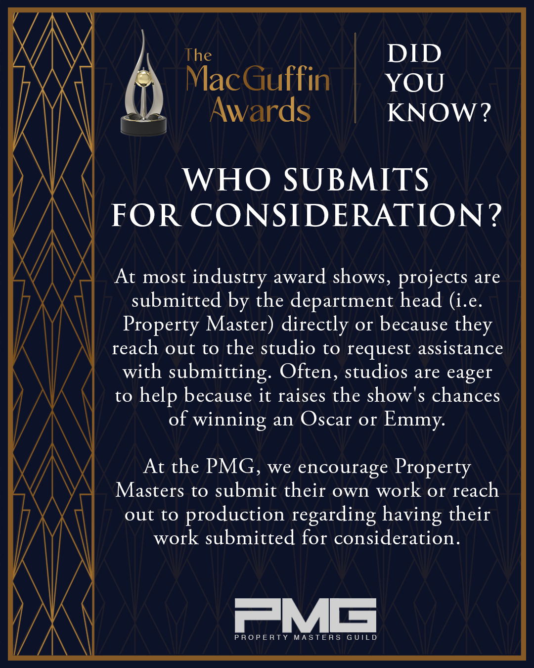 MACGUFFIN AWARDS | DID YOU KNOW?
As Property Masters, you know the tireless work, attention to detail, and creative mastery that it takes to bring stories to life through props. However, outside of our community, our craft has gone largely unappreicated and uncelebrated. Two years ago, we launched the MacGuffin Awards to change that.
This year, as we are striving to amplify the MacGuffin Awards, we need your help. Expand the impact of the awards; submit your qualifying projects here before submissions close on Wednesday, June 10th.
We encourage you to submit your own work - as with most award shows, the majority of last year's applications were self-submissions-as you can provide the most detailed information about your work on your projects.
We also strongly encourage you to reach out to your producers, Production Designers, and Studio PR teams for your projects to encourage them to submit on your behalf or notify them you are submitting your project for consideration.
Are you submitting your show? Let us know!
Looking for tools to help approach your production? E-mail us at submissions@propertymastersguild.org