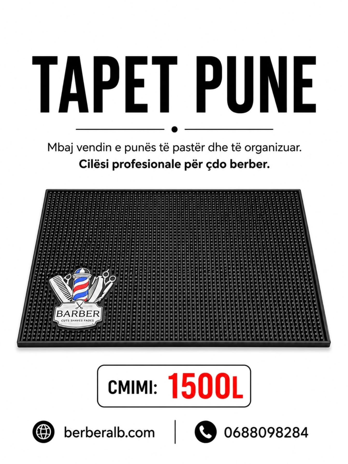 TAPET PUNE
Mbaj vendin e punës të pastër dhe të organizuar.
Praktik, rezistent dhe ideal për çdo berber profesionist.
✔ Kundër rrëshqitjes
✔ Lehtë për t’u pastruar
✔ Hapësirë perfekte për veglat e punës
ÇMIMI: 1500L
berberalb.com
0688098284