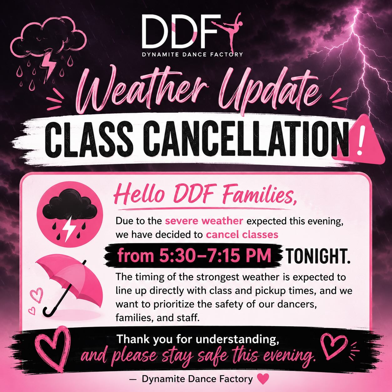 Due to the severe weather expected this evening, we have decided to cancel classes from 5:30–7:15 PM tonight. The timing of the strongest weather is expected to line up directly with class and pickup times, and we want to prioritize the safety of our dancers, families, and staff.
Thank you for understanding, and please stay safe this evening.
– Dynamite Dance Factory 💗
