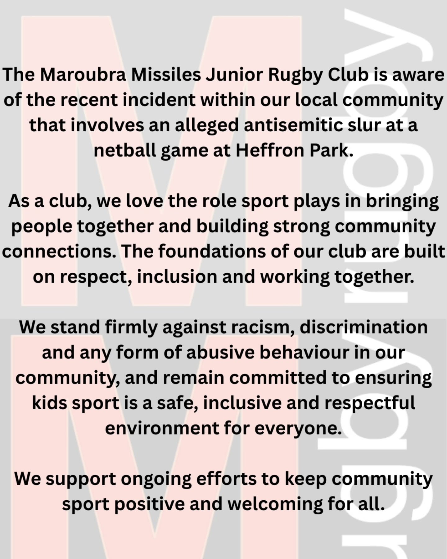 The Maroubra Missiles Junior Rugby Club is aware of the recent incident within our local community that involves an alleged antisemitic slur at a netball game at Heffron Park.
As a club, we love the role sport plays in bringing people together and building strong community connections. The foundations of our club are built on respect, inclusion and working together.
We stand firmly against racism, discrimination and any form of abusive behaviour in our community, and remain committed to ensuring kids sport is a safe, inclusive and respectful environment for everyone.
We support ongoing efforts to keep community sport positive and welcoming for all.