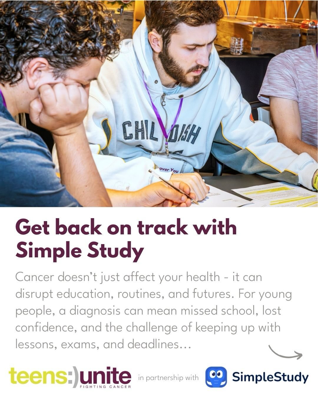 Get back on track with Simple Study📖
We know that cancer treatment can affect every part of life - including your education. You might have missed classes, lost motivation, or simply feel unsure about where to begin again. Many young people tell us they find it difficult to balance treatment with studying or feel overwhelmed when thinking about revision. You’re not alone in this.
That’s why we’re pleased be partnered with @simplestudyuk an app designed to make learning more manageable and less stressful. Thanks to their generous support, everyone registered with Teens Unite, as well as their siblings, can access the premium version of the app for free!🤩
Join us for a relaxed introduction digital session on 13th May, to explore how Simple Study can help you:
⭐️Organise coursework, revision, and deadlines
⭐️Break larger topics into smaller, achievable steps
⭐️Study at your own pace, in a way that works for you
⭐️Build confidence as you return to education after
Whether you’re working towards GCSEs, A-Levels, or simply want support getting back into a study routine, this session is an opportunity to learn more and see how Simple Study could help you.
🔗Tap the link in our bio to register.
📆13th May
⏰18:00
#returningtoschool #livingwithcancer #cancersupport #cancersupportcommunity #youthsupport