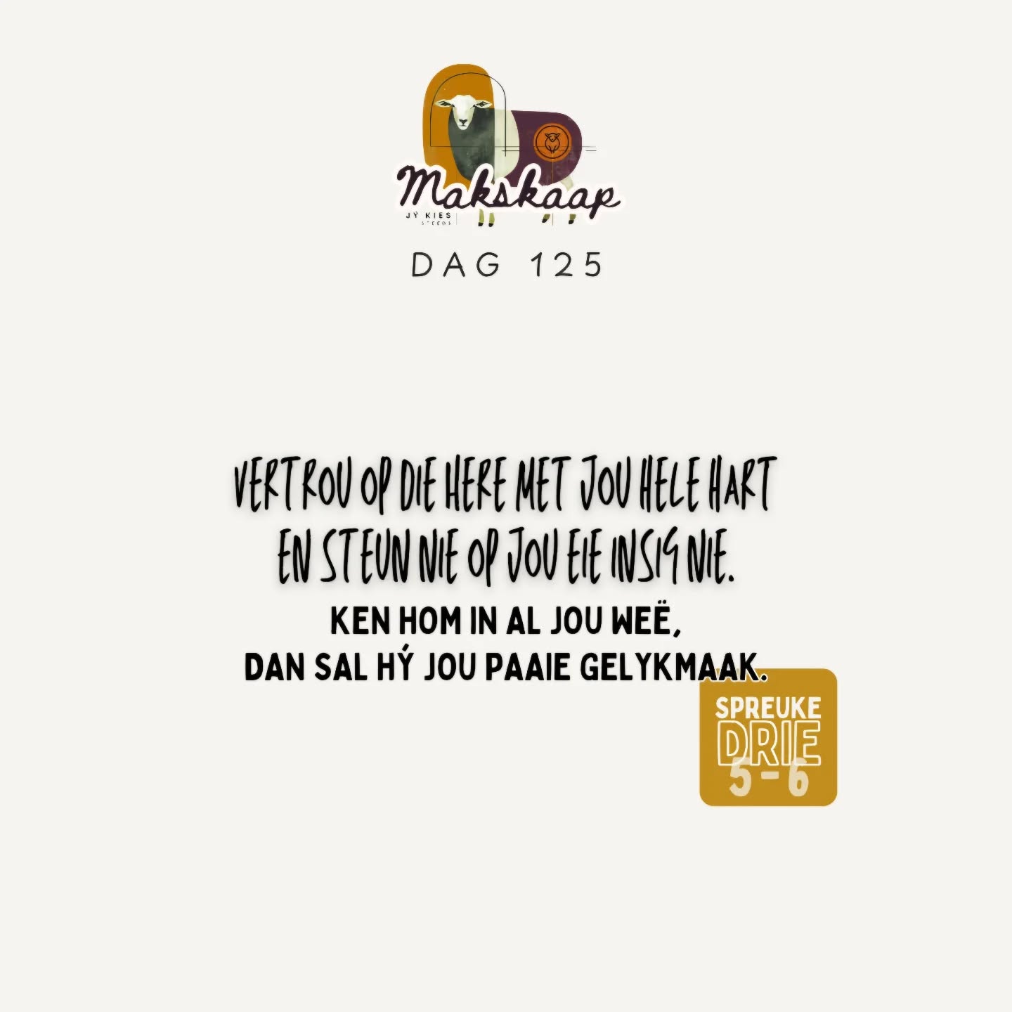 Laat liefde en trou jou nie verlaat nie;
bind dit om jou hals,
skryf dit op die tafel van jou hart,
dan sal jy genade vind en 'n goeie insig in die oë van God en die mense.
+
Vertrou op die Here met jou hele hart
en steun nie op jou eie insig nie.
Ken Hom in al jou weë,
dan sal Hý jou paaie gelykmaak.
Spreuke 3:3-6