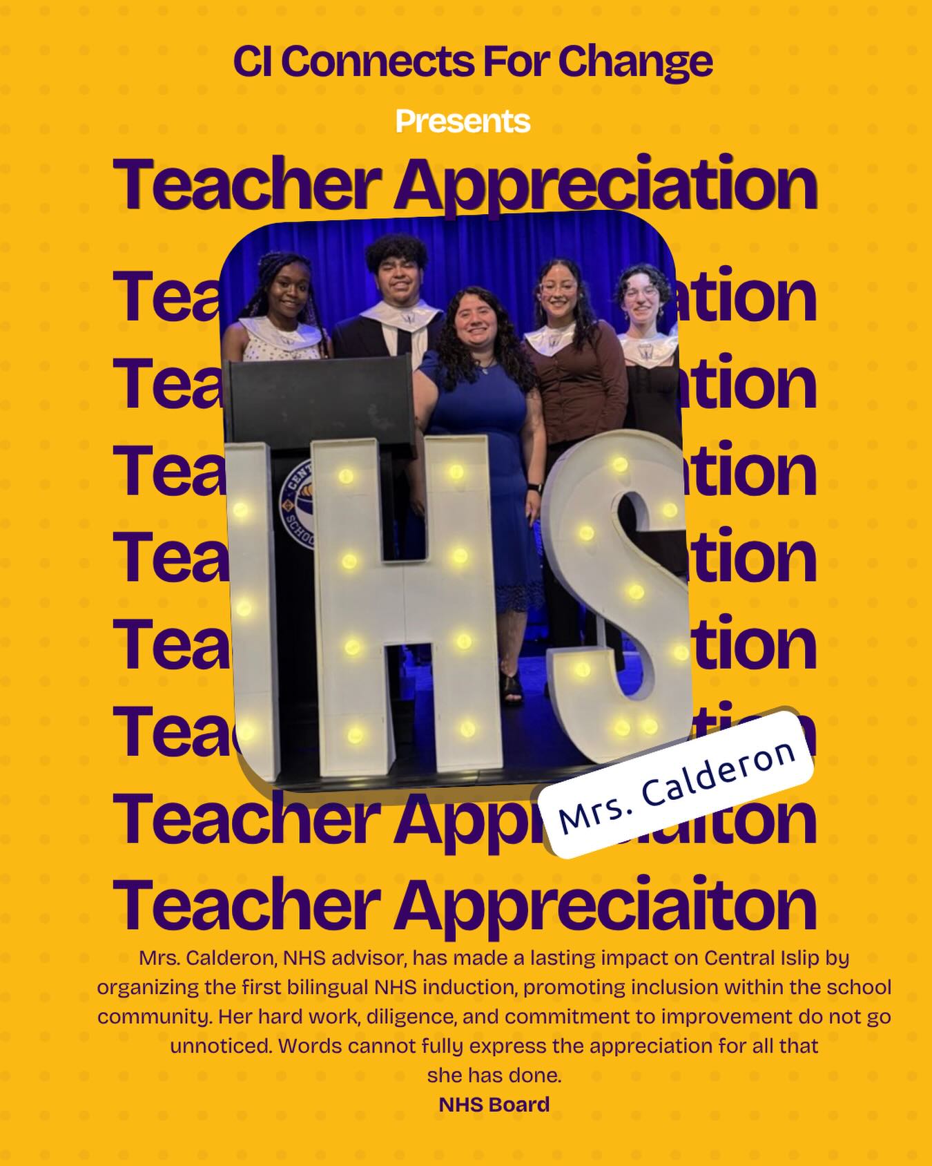 Mrs. Calderon, NHS advisor, has made a lasting impact on Central Islip by organizing the first bilingual
NHS induction, promoting inclusion within the school community. Her hard work, diligence, and
commitment to improvement do not go unnoticed. Words cannot fully express the appreciation for all that
she has done.