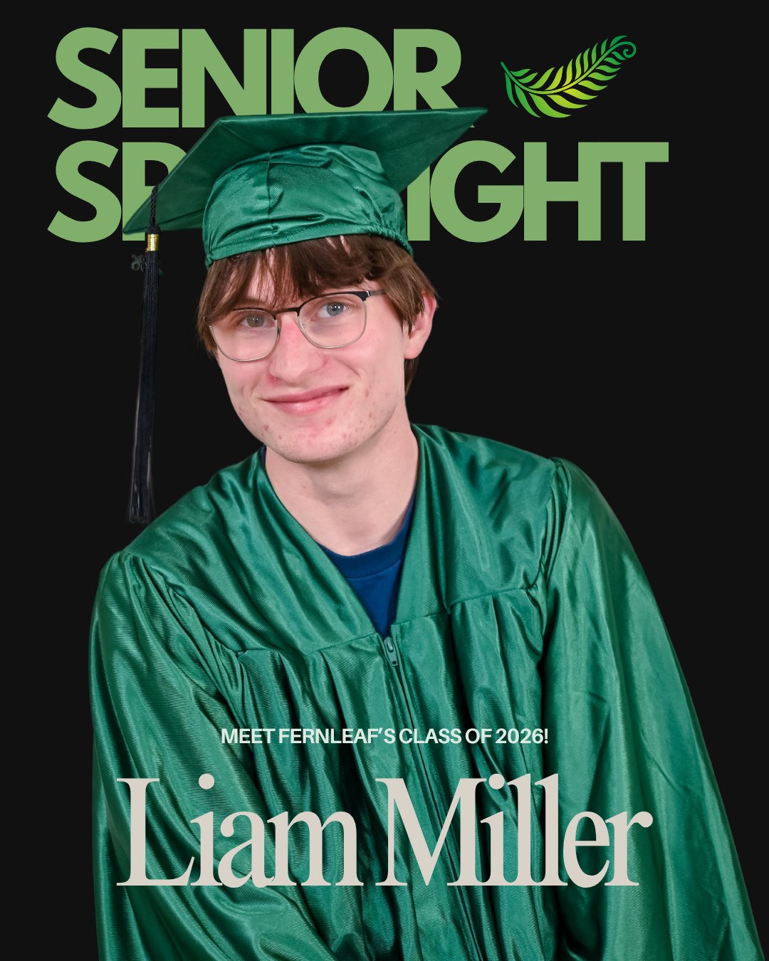 Senior Spotlight!!🌿
Meet FernLeaf’s #classof2026!
LIAM MILLER
Began at FernLeaf in 3rd Grade.
FAVORITE QUOTE: "Keep your eyes to the sky, never glued to your shoes" —Mac Miller
🎓AFTER GRADUATION PLANS: I will be attending UNC Charlotte!
🌿FAVORITE FERNLEAF MEMORY: Axe bombing Ari's bathroom.
😲SURPRISING FACT: I’m astonishingly good looking.
👊BEST ADVICE: Take the harder classes. They're not that hard!
Liam - Thank you for being part of our inaugural graduating class since the beginning! You have helped make FernLeaf into what it is today - we're so grateful. We're going to miss you!
#flccs #FernLeafCCS #graduation #nccharterschool #K12 #seniors