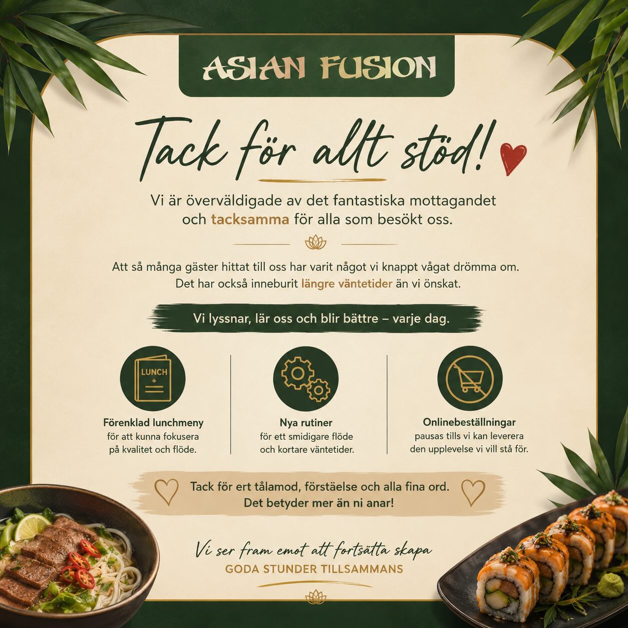 Kära kunder!
Vi vill ödmjukast tacka för det stora intresset och alla som besökt oss ❤️
Trycket har varit mycket långt över våra förväntningar, vilket tyvärr lett till långa väntetider för vissa av våra kunder. Vi vill be om ursäkt till er som fått vänta länge på maten våra första dagar.
Vi tar till oss av all feedback och gör vårt bästa för att kunna ge alla kunder den service och upplevelse vi vill stå för.
För att förbättra flödet och ge er en bättre upplevelse framöver kommer vi att:
• minska lunchmenyn tillfälligt
• justera våra rutiner
• pausa våra planer för onlinebeställningar
Vi uppskattar verkligen ert tålamod och allt stöd vi fått under våra första dagar ❤️