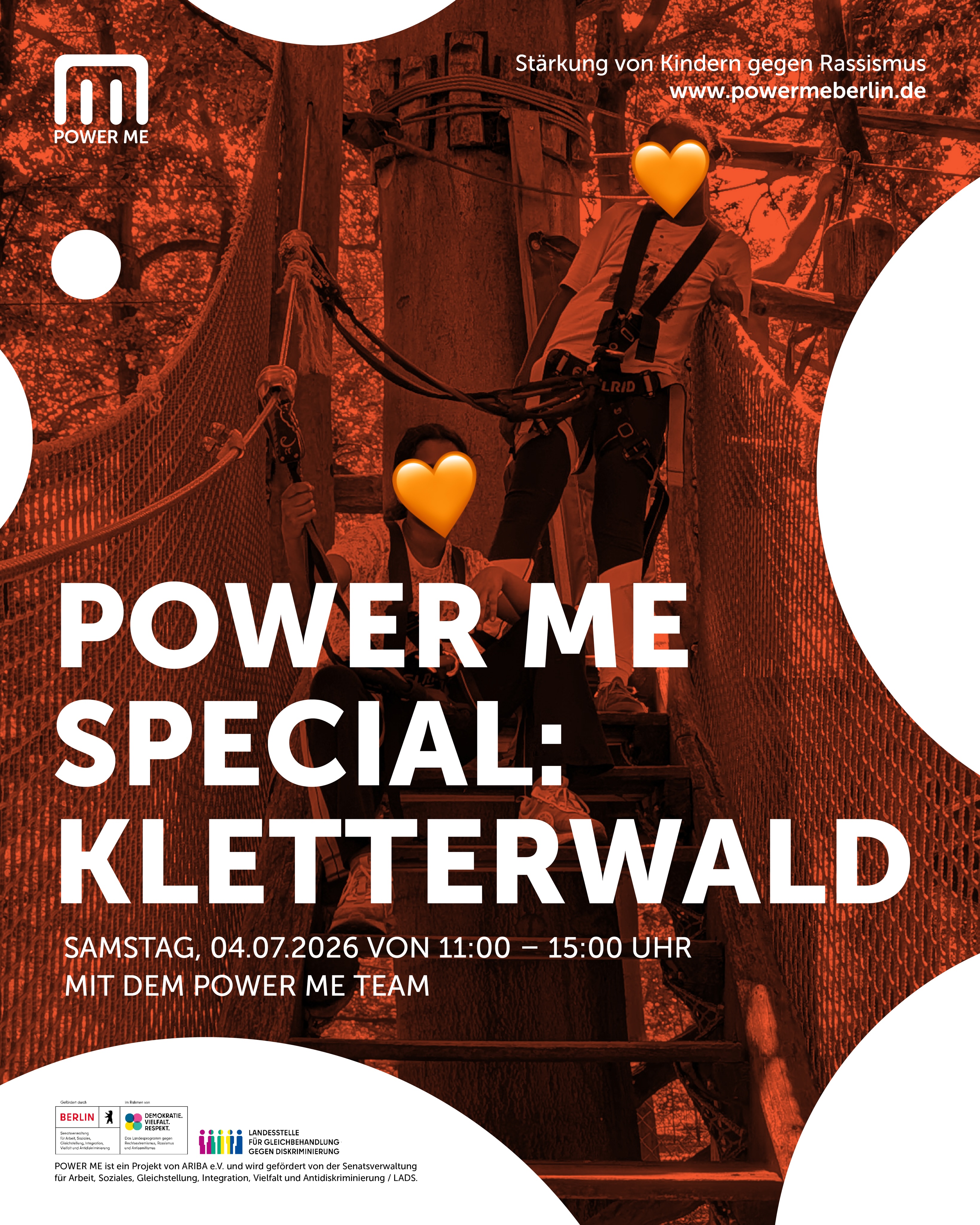 POWER ME SPECIAL: KLETTERWALD
Samstag, 04.07.2026 von 11:00 - 15:00 Uhr
Raus aus dem Alltag - rein in die Baumgipfel!
Mit dem POWER ME Kletterwald Special haben wir uns etwas ganz Besonderes für Euch ausgedacht: Wir wollen im Waldhochseilgarten Jungfernheide klettern gehen und gemeinsam ein sommerliches Abenteuer erleben! Der Waldhochseilgarten Jungfernheide ist einer der schönsten Kletterwälder in Berlin. Auf verschiedenen Parcours lernst Du hier, Dich von Ast zu Ast zu schwingen und die Baumgipfel zu erklimmen.
Hierfür geht es zunächst an den Übungsparcours, danach darfst Du ganz alleine klettern.
Mit dem POWER ME Team
Für Kinder von 7–10 Jahren
Wir bitten um Anmeldung unter www.powermeberlin.de
Euer
POWER ME Team
-
POWER ME ist ein Projekt von ARIBA e.V. und wird gefördert von der Senatsverwaltung für Arbeit, Soziales, Gleichstellung, Integration, Vielfalt und Antidiskriminierung / LADS