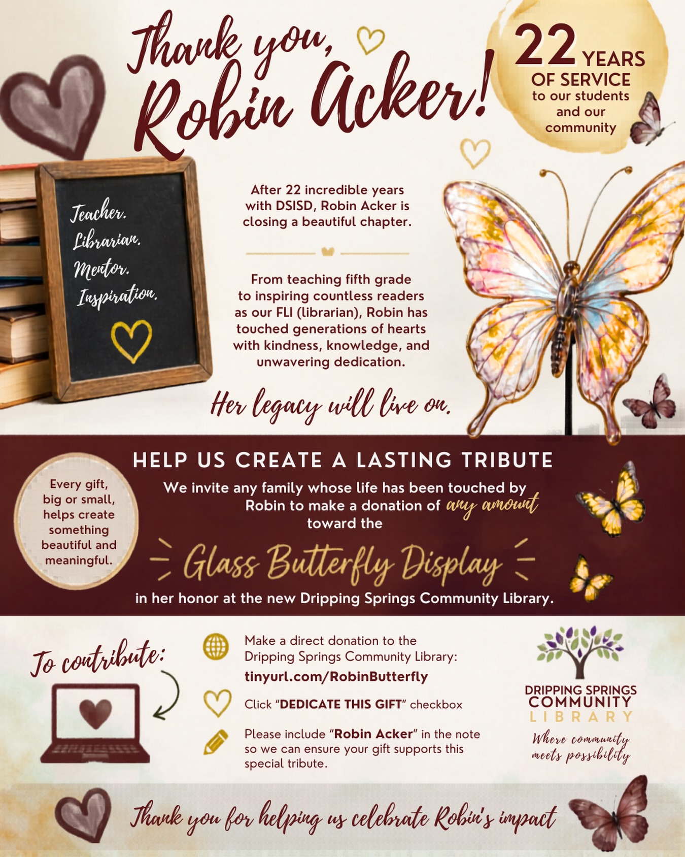 💛 Robin Acker is closing a beautiful chapter after 22 incredible years serving students and families across our district! 🐯🐾
Her impact is woven into classrooms, library shelves, and most importantly the hearts of the children she has guided, encouraged, and loved along the way. From fifth grade to the library, Mrs. Acker has given so much of herself to Walnut Springs and beyond!
If your child or family has been touched by Mrs. Acker in any way, we invite you to help honor her legacy with a voluntary contribution toward her farewell tribute gift. This is completely optional, but for those who wish to participate, it is a meaningful way to say thank you!
🦋 Donate to a Glass Butterfly at the new Dripping Springs Community Library in honor of Mrs. Acker:
🔗 tinyurl.com/RobinButterfly
➡️ Dedicate this Gift: Robin Acker
❓For questions or alternate ways to contribute, please feel free to contact Walnut Springs PTA Board Member, Kenna Hamm, at councilrep@wsepta.com.
Thank you for helping us celebrate Robin and the lasting impact she leaves behind! 📚