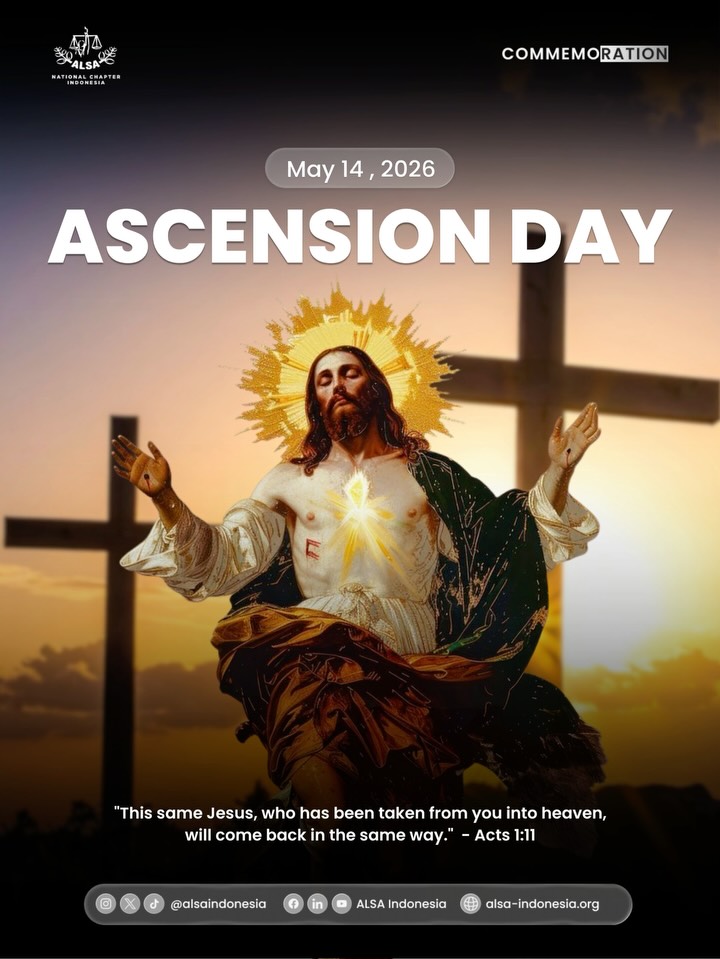 Warm Greetings, ALSAians!
ALSA Indonesia wishes you a blessed and meaningful Ascension Day. Today, we honor the moment of glory and the promise of eternal guidance. Let us reflect on the message of hope and the responsibility to spread kindness and justice in our society. May this solemn occasion empower us to fulfill our purpose with courage and to always act as a source of light for those around us.
Wishing you a peaceful day filled with reflection and spiritual strength.
ALSA, Always be One!