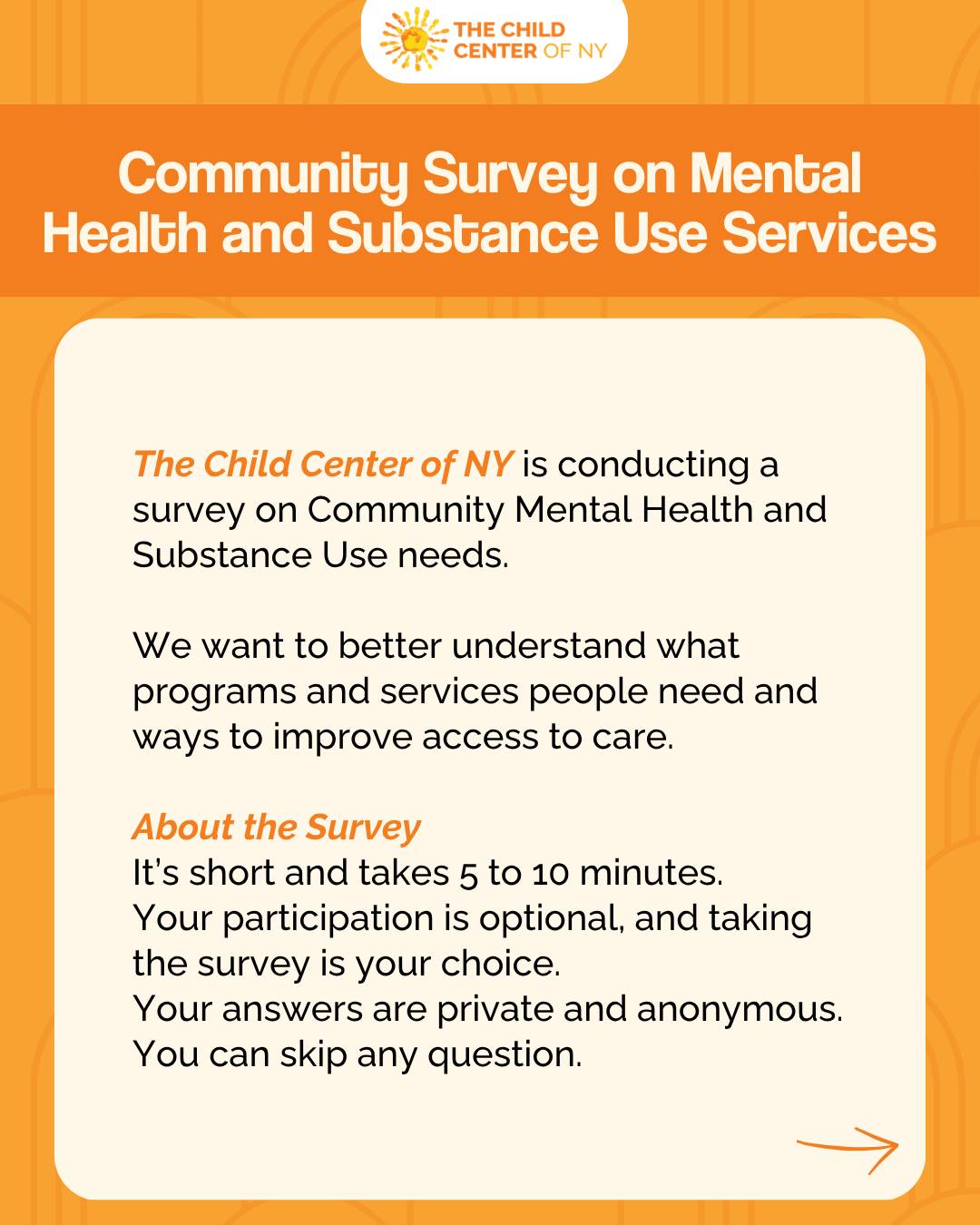 The Child Center of NY is conducting a survey on Community Mental Health and Substance Use needs. We want to better understand what programs and services people need and ways to improve access to care.
About the Survey:
• It’s short and takes 5 to 10 minutes.
• Your participation is optional, and taking the survey is your choice.
• Your answers are private and anonymous.
• You can skip any question.
• Take the survey HERE: bit.ly/4tq0Wyf
Why take the survey?
Your opinion is important and will help us to improve our mental health and substance use programs and better support the community.
Who can take this survey?
This survey may be completed by:
• People who receive services
• People who are family members or caregivers of people who receive services
• People who provide services
• Community members
Questions?
If you have questions about the survey or the community needs assessment, please contact Kristina Ramos-Callan at Kramoscallan@healthmanagement.com.
Take the survey HERE: bit.ly/4tq0Wyf