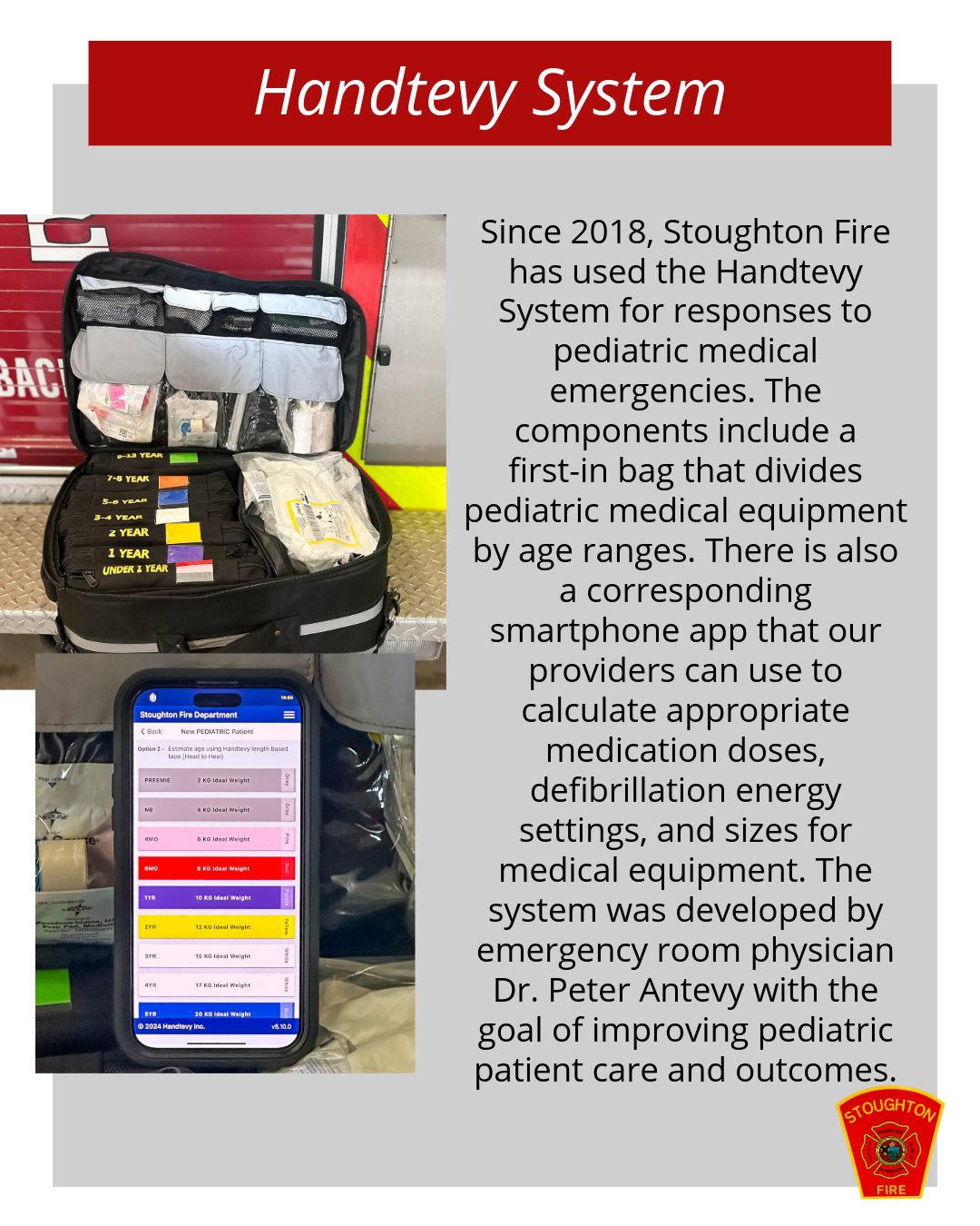 Stoughton Fire uses the Handtevy System for pediatric medical emergencies. The pediatric medical equipment is divided by age ranges and has a corresponding smartphone app which helps our providers with medication doses, defibrillation settings, and sizes for medical equipment.
#SFD #EMS #HandtevySystem #PediatricMedicalEmergencies