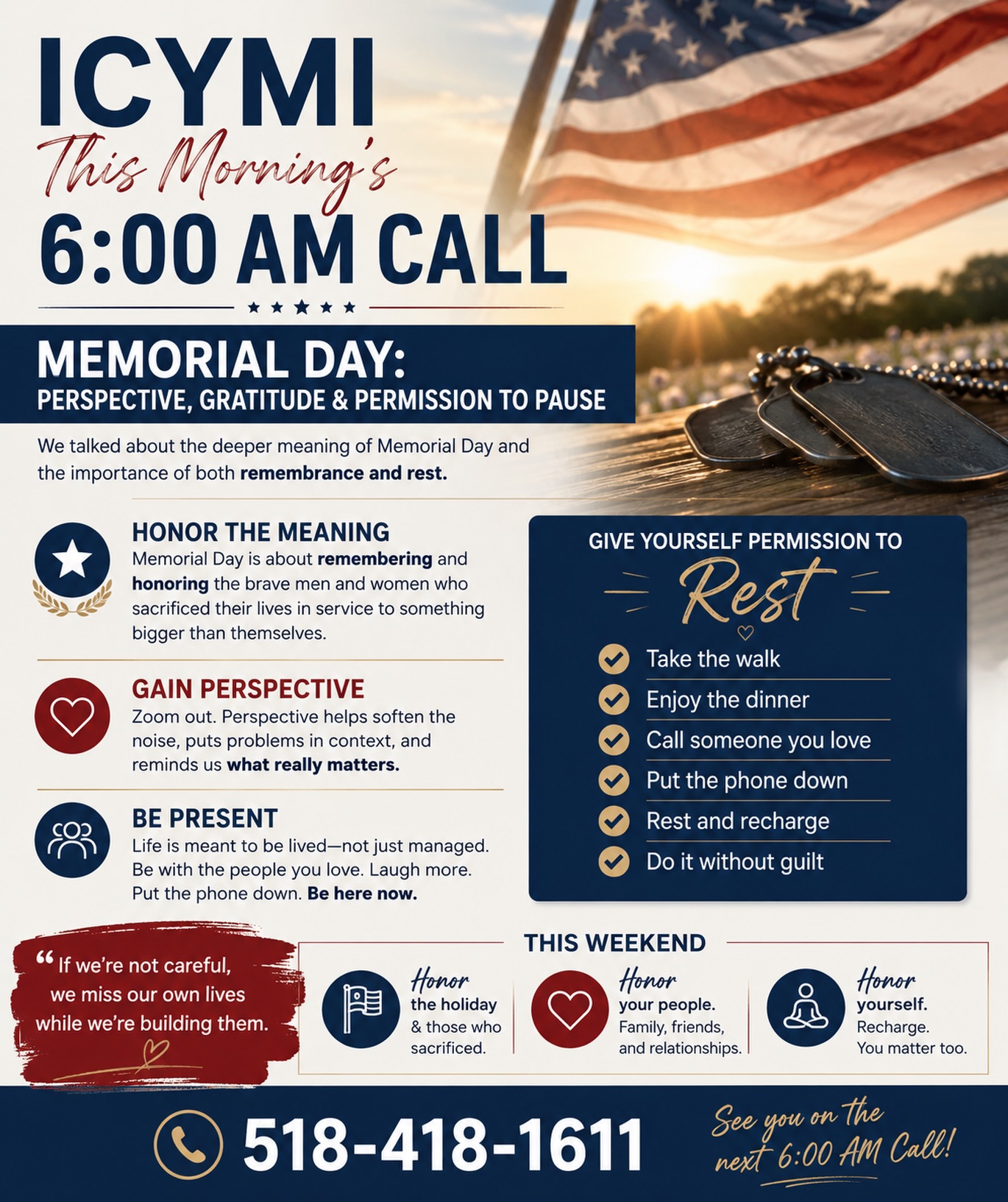 ✨ ICYMI —This Morning’s 6:00 AM Call ✨
Today we talked about the deeper meaning of Memorial Day and the importance of both remembrance and rest.
Memorial Day is more than a long weekend.
It’s a moment to honor sacrifice, reflect on gratitude, and reconnect with what truly matters.
We also talked about something many high achievers struggle with:
👉 slowing down without guilt.
So many of us keep running mentally even when we stop physically, carrying the business, the stress, the clients, the pressure, and the constant feeling that we should be doing more.
But life is meant to be lived too.
This weekend is an opportunity to:
• Be present with family and friends
• Take the walk
• Enjoy the dinner
• Put the phone down for a little while
• Rest and recharge
• Gain perspective on what really matters
A reminder from today’s call:
✨ “If we’re not careful, we miss our own lives while we’re building them.”
We hope you have a meaningful, restful, and safe Memorial Day weekend.
❤️ See you on the next 6:00 AM Call
📞 518-418-1611
#6amCall #MemorialDay #Gratitude #Mindset #badasscoaching