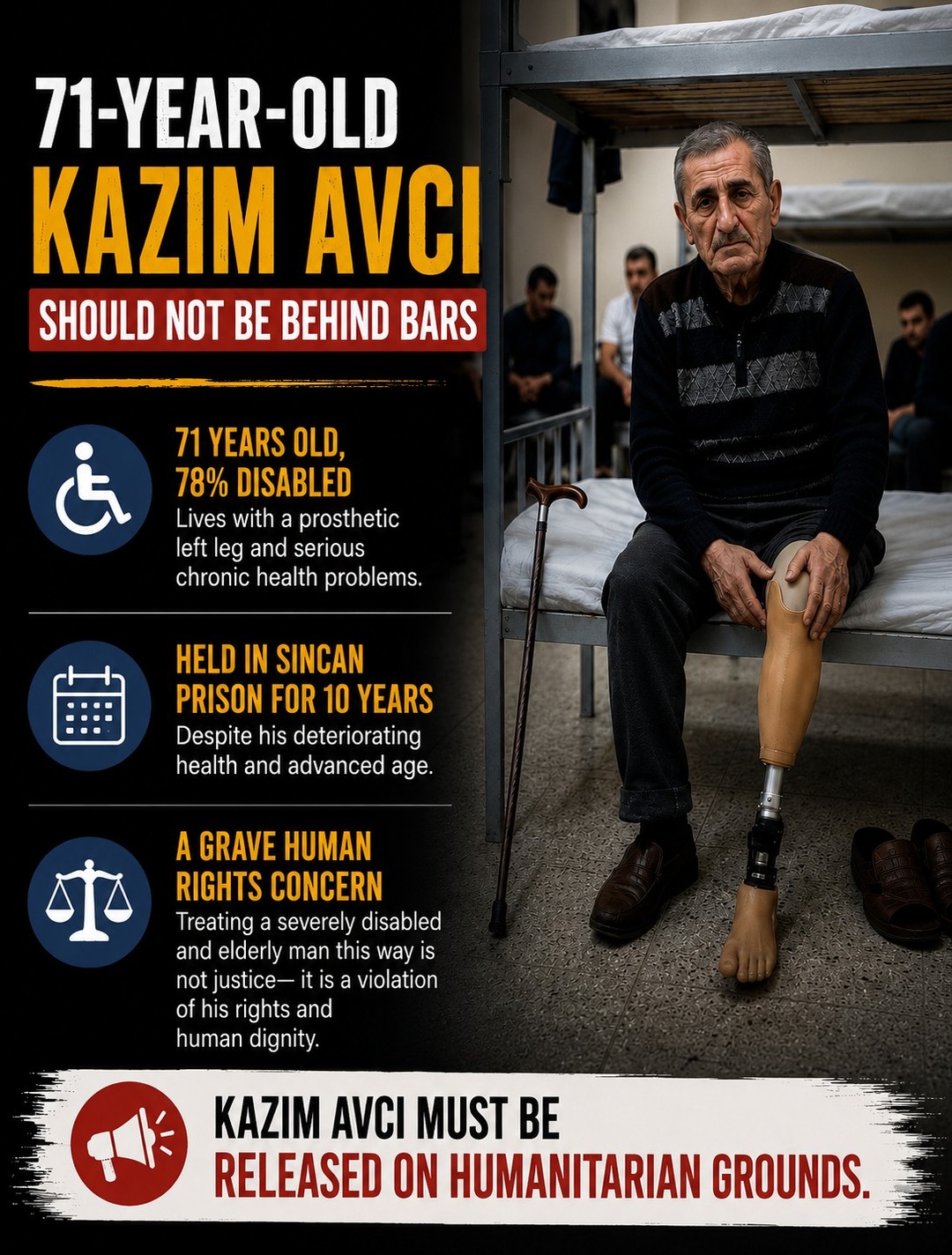 71-year-old Kazım Avcı remains imprisoned in Turkey’s Sincan Prison despite severe disabilities and serious health problems that make detention increasingly inhumane.
According to reports, Kazım Avcı is 78% disabled and has lived for years with a prosthetic left leg while struggling with chronic health complications. Despite his deteriorating condition and advanced age, he continues to be held behind bars under harsh prison conditions.
His continued imprisonment raises serious concerns regarding the treatment of elderly, disabled, and chronically ill prisoners in Turkey. International human rights standards prohibit the detention of individuals under conditions that endanger their health, dignity, or ability to survive independently.
Keeping a severely disabled and elderly man in prison for years under these circumstances is not justice — it is a grave human rights concern.
The case of Kazım Avcı reflects broader concerns about medical neglect, disproportionate sentencing, and the failure to protect vulnerable prisoners from inhuman and degrading treatment.
Authorities must urgently review his condition and ensure that humanitarian principles, medical ethics, and international human rights obligations are upheld.
Read more: https://loom.ly/KlSHfGk
#HumanRightsViolations #Turkey #Turkish #PrisonersOfConscience #RuleOfLaw