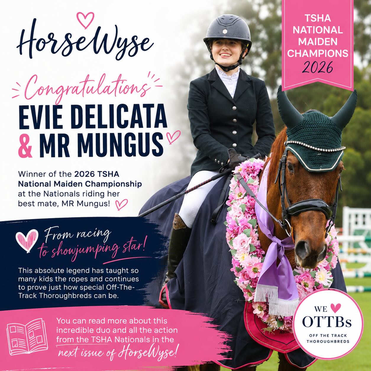 🏆✨ Congratulations to our amazing HorseWyse ambassador and the junior co contributor of HorseWyse Magazine, Evie Delicata, on winning the 2026 TSHA National Maiden Championship today at the Nationals! ✨🏆
Riding her best mate, the incredible Mr Mungus, Evie and “Mungo” proved just how special Thoroughbreds are in their second careers. From racing to showjumping superstar, this absolute legend has not only found success in the arena but has also helped teach so many young riders the ropes along the way. 💖🐴
Stories like this are exactly why we love supporting Off-The-Track Thoroughbreds. Their heart, talent, kindness and versatility continue to shine long after racing, and Mr Mungus is the perfect example of the amazing second careers these horses can have.
We could not be prouder of Evie and Mungus — what an incredible achievement and such a special partnership to watch. 🌟
📖 You can read more about this incredible duo and all the action from the TSHA Nationals in the next issue of HorseWyse Magazine!
Congratulations team! 💙💗