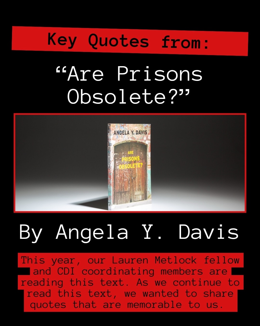 Over the past few weeks, our Lauren Metlock fellow (whom people can learn more about in a future post) along with CDI coordinating members, has been reading and discussing “Are Prisons Obsolete?” by Angela Davis. In her book, readers focus on the theme of prison abolition. Davis explains how the legacy of slavery, racial capitalism, and segregation is connected to the rise of the prison system. She draws parallels to past struggles by emphasizing how many people once believed that the end of slavery was unimaginable. This challenge encourages us to envision what it would take to create a world without prisons.
The book provides historical context and explores the evolution of the prison system. It offers an overview of the prison industrial complex, highlights racial and gender disparities in incarceration, points out the failures of the prison system, explores alternative models to incarceration, and discusses how grassroots movements have played a pivotal role in challenging the existence of our prison system.
This post features quotes that resonated with us as we read this book and engaged in discussions about the lessons we learned. While we included a handful of quotes, there were many powerful passages to choose from.
What lessons and quotes stood out to you from the book? Are there other books you would recommend to younger readers who are exploring the history of prison abolition and are working towards a world without prisons?