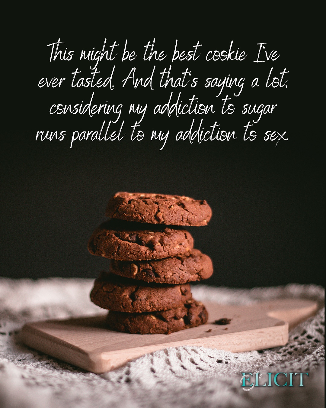 What is your favorite cookie?
📕 Read Elicit today! Free in KU: https://geni.us/Elicit5
🎧 Or grab your headphones and listen!
📚Read the entire series FREE in KU: https://amzn.to/3H1nxcG
“Do you make a habit of baking in the late hours of the night?” It’s nearly eleven.
“I . . . um . . .” She wipes her face again, anxiously this time. More powdered sugar smears across her skin. “Sometimes. You said Sunday was a relaxed day. This relaxes me. I didn’t think anyone would mind me using the kitchen.” There’s a shy yet unapologetic strength in her voice.
“No one does. If”—I peek over her shoulder at the mound of cookies—“baking for a small army helps you unwind, far be it from me to stop you. But I hope you were at least planning to share.”
She smiles modestly. “Help yourself.”
I take her up on her offer and reach around to steal a crinkle. She watches me attentively as I take a slow, indulgent bite. The fudgy, cakey texture explodes with chocolatey flavor as soon as it touches my tongue. Damn. This might be the best cookie I’ve ever tasted. And that’s saying a lot, considering my addiction to sugar runs parallel to my addiction to sex.
#darkromance #romanceaudiobooks #kindleunlimited